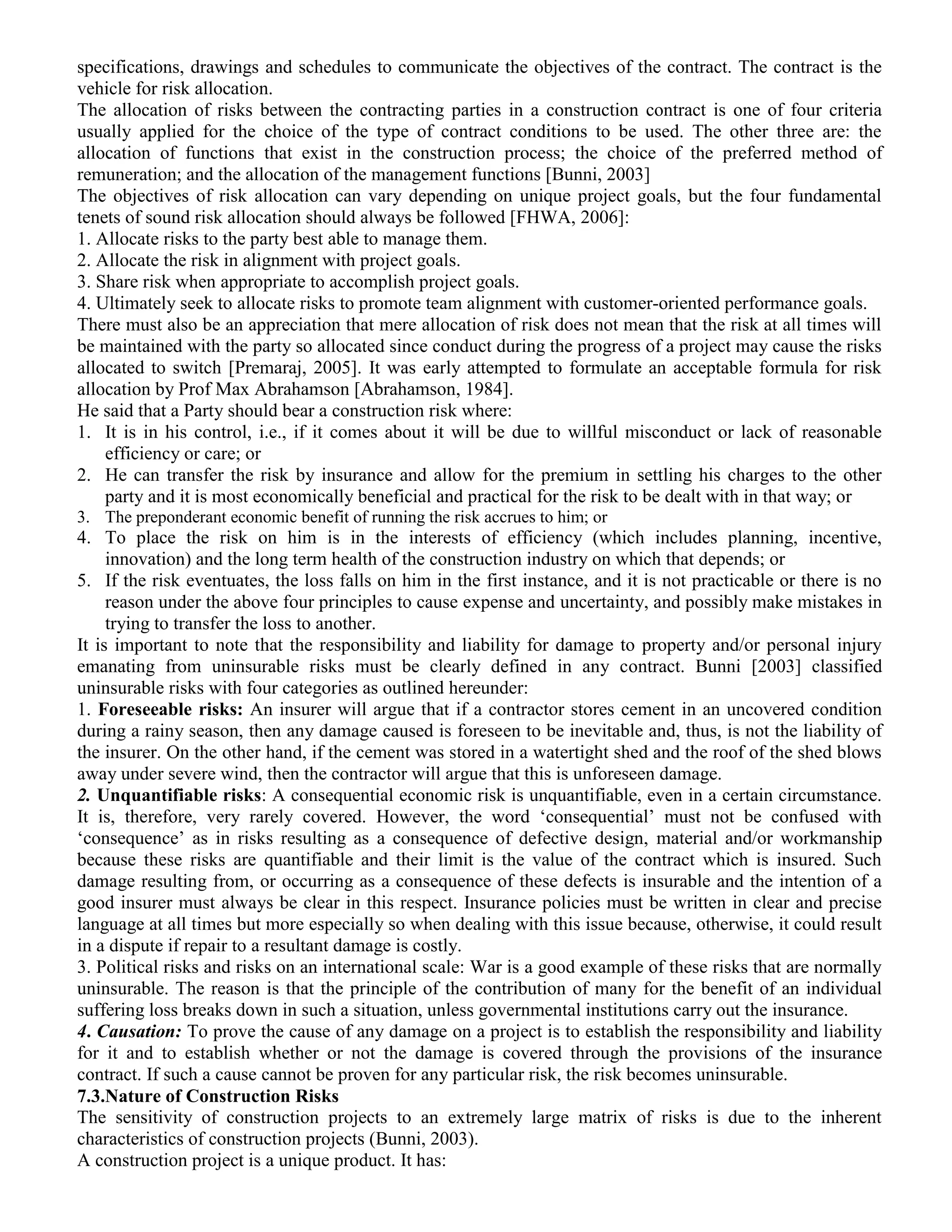 specifications, drawings and schedules to communicate the objectives of the contract. The contract is the
vehicle for risk allocation.
The allocation of risks between the contracting parties in a construction contract is one of four criteria
usually applied for the choice of the type of contract conditions to be used. The other three are: the
allocation of functions that exist in the construction process; the choice of the preferred method of
remuneration; and the allocation of the management functions [Bunni, 2003]
The objectives of risk allocation can vary depending on unique project goals, but the four fundamental
tenets of sound risk allocation should always be followed [FHWA, 2006]:
1. Allocate risks to the party best able to manage them.
2. Allocate the risk in alignment with project goals.
3. Share risk when appropriate to accomplish project goals.
4. Ultimately seek to allocate risks to promote team alignment with customer-oriented performance goals.
There must also be an appreciation that mere allocation of risk does not mean that the risk at all times will
be maintained with the party so allocated since conduct during the progress of a project may cause the risks
allocated to switch [Premaraj, 2005]. It was early attempted to formulate an acceptable formula for risk
allocation by Prof Max Abrahamson [Abrahamson, 1984].
He said that a Party should bear a construction risk where:
1. It is in his control, i.e., if it comes about it will be due to willful misconduct or lack of reasonable
efficiency or care; or
2. He can transfer the risk by insurance and allow for the premium in settling his charges to the other
party and it is most economically beneficial and practical for the risk to be dealt with in that way; or
3. The preponderant economic benefit of running the risk accrues to him; or
4. To place the risk on him is in the interests of efficiency (which includes planning, incentive,
innovation) and the long term health of the construction industry on which that depends; or
5. If the risk eventuates, the loss falls on him in the first instance, and it is not practicable or there is no
reason under the above four principles to cause expense and uncertainty, and possibly make mistakes in
trying to transfer the loss to another.
It is important to note that the responsibility and liability for damage to property and/or personal injury
emanating from uninsurable risks must be clearly defined in any contract. Bunni [2003] classified
uninsurable risks with four categories as outlined hereunder:
1. Foreseeable risks: An insurer will argue that if a contractor stores cement in an uncovered condition
during a rainy season, then any damage caused is foreseen to be inevitable and, thus, is not the liability of
the insurer. On the other hand, if the cement was stored in a watertight shed and the roof of the shed blows
away under severe wind, then the contractor will argue that this is unforeseen damage.
2. Unquantifiable risks: A consequential economic risk is unquantifiable, even in a certain circumstance.
It is, therefore, very rarely covered. However, the word ‘consequential’ must not be confused with
‘consequence’ as in risks resulting as a consequence of defective design, material and/or workmanship
because these risks are quantifiable and their limit is the value of the contract which is insured. Such
damage resulting from, or occurring as a consequence of these defects is insurable and the intention of a
good insurer must always be clear in this respect. Insurance policies must be written in clear and precise
language at all times but more especially so when dealing with this issue because, otherwise, it could result
in a dispute if repair to a resultant damage is costly.
3. Political risks and risks on an international scale: War is a good example of these risks that are normally
uninsurable. The reason is that the principle of the contribution of many for the benefit of an individual
suffering loss breaks down in such a situation, unless governmental institutions carry out the insurance.
4. Causation: To prove the cause of any damage on a project is to establish the responsibility and liability
for it and to establish whether or not the damage is covered through the provisions of the insurance
contract. If such a cause cannot be proven for any particular risk, the risk becomes uninsurable.
7.3.Nature of Construction Risks
The sensitivity of construction projects to an extremely large matrix of risks is due to the inherent
characteristics of construction projects (Bunni, 2003).
A construction project is a unique product. It has:
 