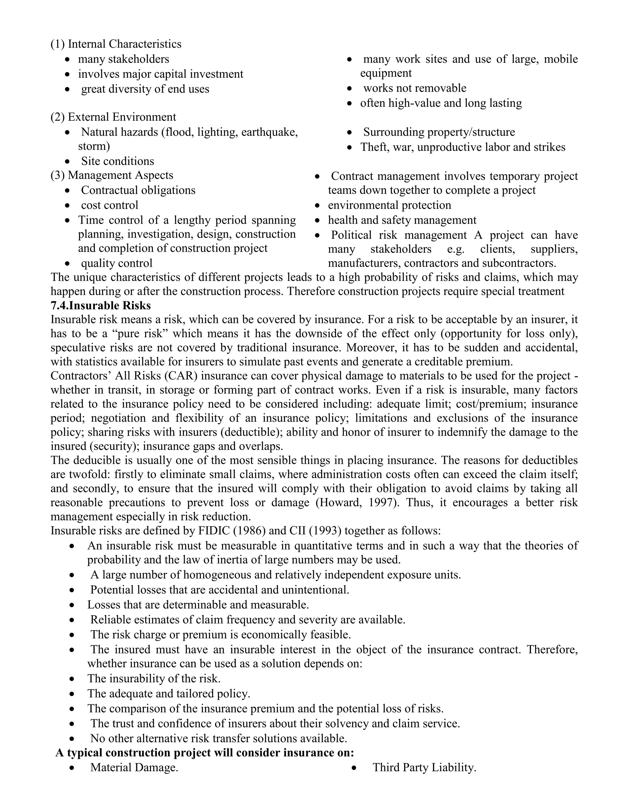 (1) Internal Characteristics
 many stakeholders
 involves major capital investment
 great diversity of end uses
 many work sites and use of large, mobile
equipment
 works not removable
 often high-value and long lasting
(2) External Environment
 Natural hazards (flood, lighting, earthquake,
storm)
 Site conditions
 Surrounding property/structure
 Theft, war, unproductive labor and strikes
(3) Management Aspects
 Contractual obligations
 cost control
 Time control of a lengthy period spanning
planning, investigation, design, construction
and completion of construction project
 quality control
 Contract management involves temporary project
teams down together to complete a project
 environmental protection
 health and safety management
 Political risk management A project can have
many stakeholders e.g. clients, suppliers,
manufacturers, contractors and subcontractors.
The unique characteristics of different projects leads to a high probability of risks and claims, which may
happen during or after the construction process. Therefore construction projects require special treatment
7.4.Insurable Risks
Insurable risk means a risk, which can be covered by insurance. For a risk to be acceptable by an insurer, it
has to be a “pure risk” which means it has the downside of the effect only (opportunity for loss only),
speculative risks are not covered by traditional insurance. Moreover, it has to be sudden and accidental,
with statistics available for insurers to simulate past events and generate a creditable premium.
Contractors’ All Risks (CAR) insurance can cover physical damage to materials to be used for the project -
whether in transit, in storage or forming part of contract works. Even if a risk is insurable, many factors
related to the insurance policy need to be considered including: adequate limit; cost/premium; insurance
period; negotiation and flexibility of an insurance policy; limitations and exclusions of the insurance
policy; sharing risks with insurers (deductible); ability and honor of insurer to indemnify the damage to the
insured (security); insurance gaps and overlaps.
The deducible is usually one of the most sensible things in placing insurance. The reasons for deductibles
are twofold: firstly to eliminate small claims, where administration costs often can exceed the claim itself;
and secondly, to ensure that the insured will comply with their obligation to avoid claims by taking all
reasonable precautions to prevent loss or damage (Howard, 1997). Thus, it encourages a better risk
management especially in risk reduction.
Insurable risks are defined by FIDIC (1986) and CII (1993) together as follows:
 An insurable risk must be measurable in quantitative terms and in such a way that the theories of
probability and the law of inertia of large numbers may be used.
 A large number of homogeneous and relatively independent exposure units.
 Potential losses that are accidental and unintentional.
 Losses that are determinable and measurable.
 Reliable estimates of claim frequency and severity are available.
 The risk charge or premium is economically feasible.
 The insured must have an insurable interest in the object of the insurance contract. Therefore,
whether insurance can be used as a solution depends on:
 The insurability of the risk.
 The adequate and tailored policy.
 The comparison of the insurance premium and the potential loss of risks.
 The trust and confidence of insurers about their solvency and claim service.
 No other alternative risk transfer solutions available.
A typical construction project will consider insurance on:
 Material Damage.  Third Party Liability.
 