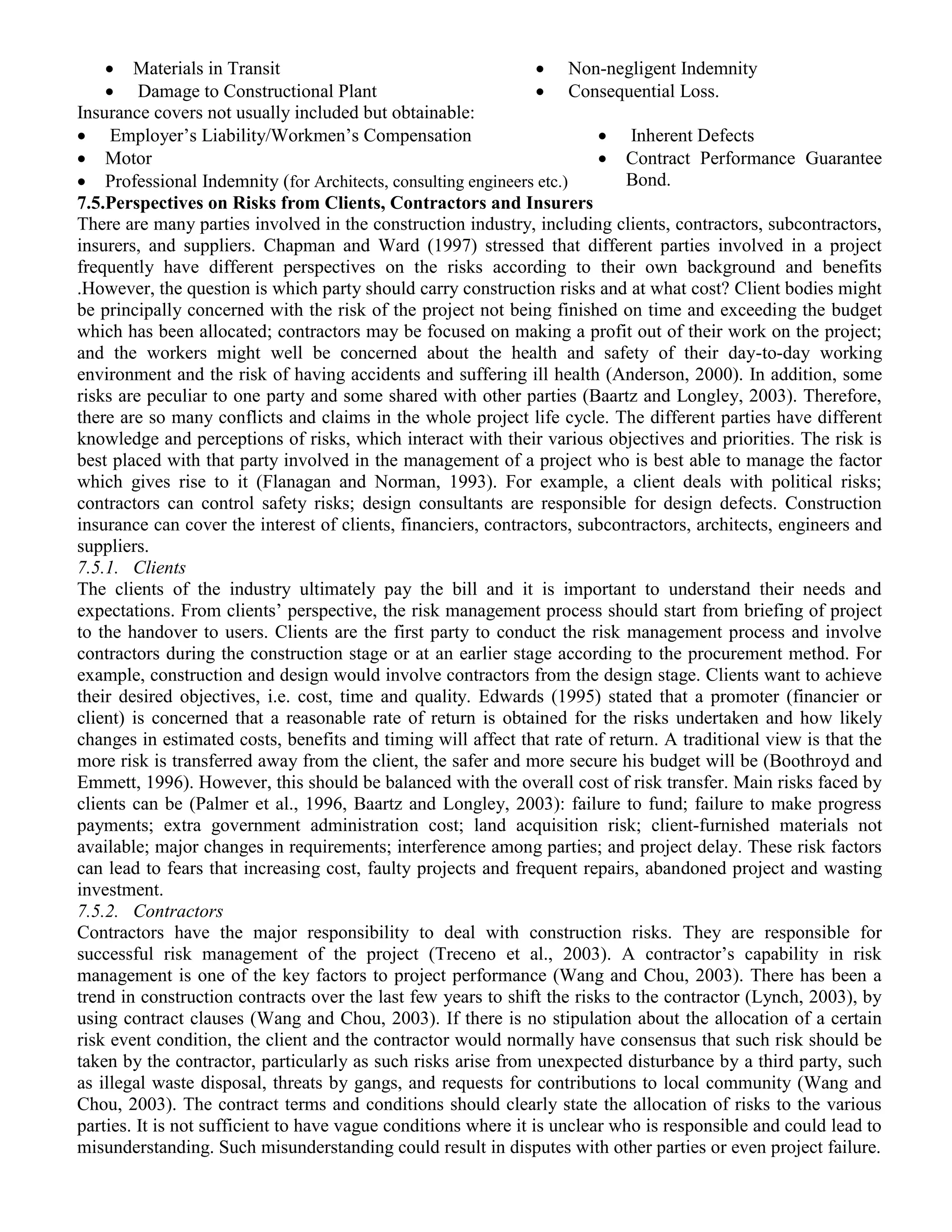  Materials in Transit
 Damage to Constructional Plant
 Non-negligent Indemnity
 Consequential Loss.
Insurance covers not usually included but obtainable:
 Employer’s Liability/Workmen’s Compensation
 Motor
 Professional Indemnity (for Architects, consulting engineers etc.)
 Inherent Defects
 Contract Performance Guarantee
Bond.
7.5.Perspectives on Risks from Clients, Contractors and Insurers
There are many parties involved in the construction industry, including clients, contractors, subcontractors,
insurers, and suppliers. Chapman and Ward (1997) stressed that different parties involved in a project
frequently have different perspectives on the risks according to their own background and benefits
.However, the question is which party should carry construction risks and at what cost? Client bodies might
be principally concerned with the risk of the project not being finished on time and exceeding the budget
which has been allocated; contractors may be focused on making a profit out of their work on the project;
and the workers might well be concerned about the health and safety of their day-to-day working
environment and the risk of having accidents and suffering ill health (Anderson, 2000). In addition, some
risks are peculiar to one party and some shared with other parties (Baartz and Longley, 2003). Therefore,
there are so many conflicts and claims in the whole project life cycle. The different parties have different
knowledge and perceptions of risks, which interact with their various objectives and priorities. The risk is
best placed with that party involved in the management of a project who is best able to manage the factor
which gives rise to it (Flanagan and Norman, 1993). For example, a client deals with political risks;
contractors can control safety risks; design consultants are responsible for design defects. Construction
insurance can cover the interest of clients, financiers, contractors, subcontractors, architects, engineers and
suppliers.
7.5.1. Clients
The clients of the industry ultimately pay the bill and it is important to understand their needs and
expectations. From clients’ perspective, the risk management process should start from briefing of project
to the handover to users. Clients are the first party to conduct the risk management process and involve
contractors during the construction stage or at an earlier stage according to the procurement method. For
example, construction and design would involve contractors from the design stage. Clients want to achieve
their desired objectives, i.e. cost, time and quality. Edwards (1995) stated that a promoter (financier or
client) is concerned that a reasonable rate of return is obtained for the risks undertaken and how likely
changes in estimated costs, benefits and timing will affect that rate of return. A traditional view is that the
more risk is transferred away from the client, the safer and more secure his budget will be (Boothroyd and
Emmett, 1996). However, this should be balanced with the overall cost of risk transfer. Main risks faced by
clients can be (Palmer et al., 1996, Baartz and Longley, 2003): failure to fund; failure to make progress
payments; extra government administration cost; land acquisition risk; client-furnished materials not
available; major changes in requirements; interference among parties; and project delay. These risk factors
can lead to fears that increasing cost, faulty projects and frequent repairs, abandoned project and wasting
investment.
7.5.2. Contractors
Contractors have the major responsibility to deal with construction risks. They are responsible for
successful risk management of the project (Treceno et al., 2003). A contractor’s capability in risk
management is one of the key factors to project performance (Wang and Chou, 2003). There has been a
trend in construction contracts over the last few years to shift the risks to the contractor (Lynch, 2003), by
using contract clauses (Wang and Chou, 2003). If there is no stipulation about the allocation of a certain
risk event condition, the client and the contractor would normally have consensus that such risk should be
taken by the contractor, particularly as such risks arise from unexpected disturbance by a third party, such
as illegal waste disposal, threats by gangs, and requests for contributions to local community (Wang and
Chou, 2003). The contract terms and conditions should clearly state the allocation of risks to the various
parties. It is not sufficient to have vague conditions where it is unclear who is responsible and could lead to
misunderstanding. Such misunderstanding could result in disputes with other parties or even project failure.
 