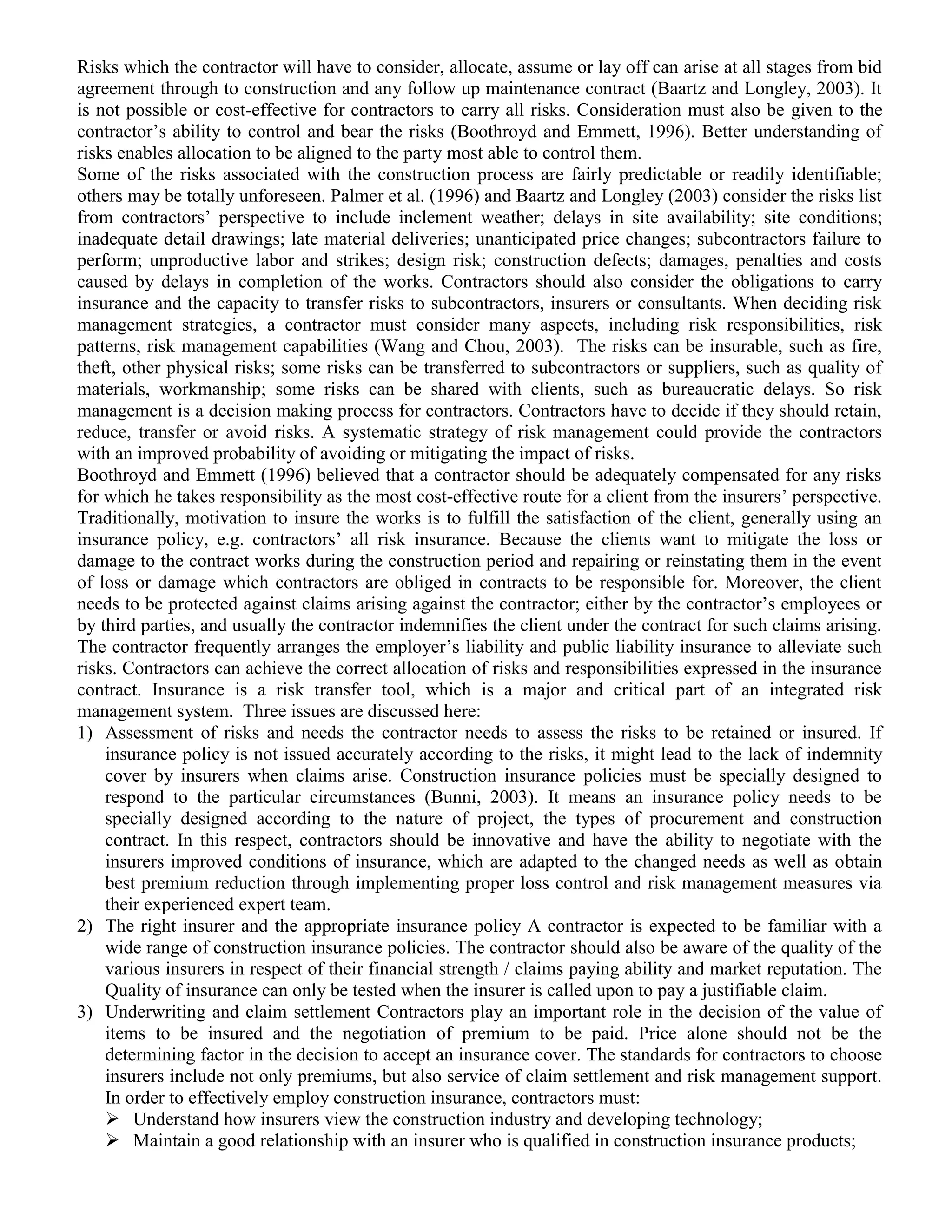 Risks which the contractor will have to consider, allocate, assume or lay off can arise at all stages from bid
agreement through to construction and any follow up maintenance contract (Baartz and Longley, 2003). It
is not possible or cost-effective for contractors to carry all risks. Consideration must also be given to the
contractor’s ability to control and bear the risks (Boothroyd and Emmett, 1996). Better understanding of
risks enables allocation to be aligned to the party most able to control them.
Some of the risks associated with the construction process are fairly predictable or readily identifiable;
others may be totally unforeseen. Palmer et al. (1996) and Baartz and Longley (2003) consider the risks list
from contractors’ perspective to include inclement weather; delays in site availability; site conditions;
inadequate detail drawings; late material deliveries; unanticipated price changes; subcontractors failure to
perform; unproductive labor and strikes; design risk; construction defects; damages, penalties and costs
caused by delays in completion of the works. Contractors should also consider the obligations to carry
insurance and the capacity to transfer risks to subcontractors, insurers or consultants. When deciding risk
management strategies, a contractor must consider many aspects, including risk responsibilities, risk
patterns, risk management capabilities (Wang and Chou, 2003). The risks can be insurable, such as fire,
theft, other physical risks; some risks can be transferred to subcontractors or suppliers, such as quality of
materials, workmanship; some risks can be shared with clients, such as bureaucratic delays. So risk
management is a decision making process for contractors. Contractors have to decide if they should retain,
reduce, transfer or avoid risks. A systematic strategy of risk management could provide the contractors
with an improved probability of avoiding or mitigating the impact of risks.
Boothroyd and Emmett (1996) believed that a contractor should be adequately compensated for any risks
for which he takes responsibility as the most cost-effective route for a client from the insurers’ perspective.
Traditionally, motivation to insure the works is to fulfill the satisfaction of the client, generally using an
insurance policy, e.g. contractors’ all risk insurance. Because the clients want to mitigate the loss or
damage to the contract works during the construction period and repairing or reinstating them in the event
of loss or damage which contractors are obliged in contracts to be responsible for. Moreover, the client
needs to be protected against claims arising against the contractor; either by the contractor’s employees or
by third parties, and usually the contractor indemnifies the client under the contract for such claims arising.
The contractor frequently arranges the employer’s liability and public liability insurance to alleviate such
risks. Contractors can achieve the correct allocation of risks and responsibilities expressed in the insurance
contract. Insurance is a risk transfer tool, which is a major and critical part of an integrated risk
management system. Three issues are discussed here:
1) Assessment of risks and needs the contractor needs to assess the risks to be retained or insured. If
insurance policy is not issued accurately according to the risks, it might lead to the lack of indemnity
cover by insurers when claims arise. Construction insurance policies must be specially designed to
respond to the particular circumstances (Bunni, 2003). It means an insurance policy needs to be
specially designed according to the nature of project, the types of procurement and construction
contract. In this respect, contractors should be innovative and have the ability to negotiate with the
insurers improved conditions of insurance, which are adapted to the changed needs as well as obtain
best premium reduction through implementing proper loss control and risk management measures via
their experienced expert team.
2) The right insurer and the appropriate insurance policy A contractor is expected to be familiar with a
wide range of construction insurance policies. The contractor should also be aware of the quality of the
various insurers in respect of their financial strength / claims paying ability and market reputation. The
Quality of insurance can only be tested when the insurer is called upon to pay a justifiable claim.
3) Underwriting and claim settlement Contractors play an important role in the decision of the value of
items to be insured and the negotiation of premium to be paid. Price alone should not be the
determining factor in the decision to accept an insurance cover. The standards for contractors to choose
insurers include not only premiums, but also service of claim settlement and risk management support.
In order to effectively employ construction insurance, contractors must:
 Understand how insurers view the construction industry and developing technology;
 Maintain a good relationship with an insurer who is qualified in construction insurance products;
 