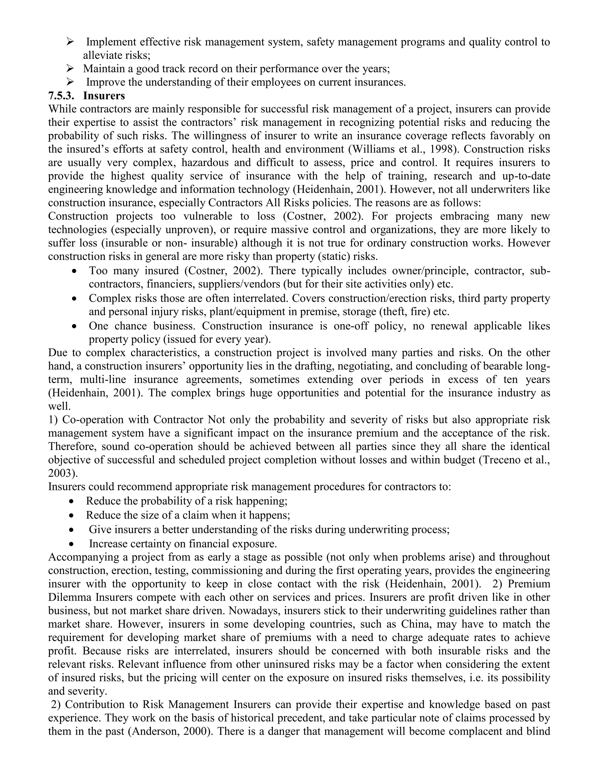  Implement effective risk management system, safety management programs and quality control to
alleviate risks;
 Maintain a good track record on their performance over the years;
 Improve the understanding of their employees on current insurances.
7.5.3. Insurers
While contractors are mainly responsible for successful risk management of a project, insurers can provide
their expertise to assist the contractors’ risk management in recognizing potential risks and reducing the
probability of such risks. The willingness of insurer to write an insurance coverage reflects favorably on
the insured’s efforts at safety control, health and environment (Williams et al., 1998). Construction risks
are usually very complex, hazardous and difficult to assess, price and control. It requires insurers to
provide the highest quality service of insurance with the help of training, research and up-to-date
engineering knowledge and information technology (Heidenhain, 2001). However, not all underwriters like
construction insurance, especially Contractors All Risks policies. The reasons are as follows:
Construction projects too vulnerable to loss (Costner, 2002). For projects embracing many new
technologies (especially unproven), or require massive control and organizations, they are more likely to
suffer loss (insurable or non- insurable) although it is not true for ordinary construction works. However
construction risks in general are more risky than property (static) risks.
 Too many insured (Costner, 2002). There typically includes owner/principle, contractor, sub-
contractors, financiers, suppliers/vendors (but for their site activities only) etc.
 Complex risks those are often interrelated. Covers construction/erection risks, third party property
and personal injury risks, plant/equipment in premise, storage (theft, fire) etc.
 One chance business. Construction insurance is one-off policy, no renewal applicable likes
property policy (issued for every year).
Due to complex characteristics, a construction project is involved many parties and risks. On the other
hand, a construction insurers’ opportunity lies in the drafting, negotiating, and concluding of bearable long-
term, multi-line insurance agreements, sometimes extending over periods in excess of ten years
(Heidenhain, 2001). The complex brings huge opportunities and potential for the insurance industry as
well.
1) Co-operation with Contractor Not only the probability and severity of risks but also appropriate risk
management system have a significant impact on the insurance premium and the acceptance of the risk.
Therefore, sound co-operation should be achieved between all parties since they all share the identical
objective of successful and scheduled project completion without losses and within budget (Treceno et al.,
2003).
Insurers could recommend appropriate risk management procedures for contractors to:
 Reduce the probability of a risk happening;
 Reduce the size of a claim when it happens;
 Give insurers a better understanding of the risks during underwriting process;
 Increase certainty on financial exposure.
Accompanying a project from as early a stage as possible (not only when problems arise) and throughout
construction, erection, testing, commissioning and during the first operating years, provides the engineering
insurer with the opportunity to keep in close contact with the risk (Heidenhain, 2001). 2) Premium
Dilemma Insurers compete with each other on services and prices. Insurers are profit driven like in other
business, but not market share driven. Nowadays, insurers stick to their underwriting guidelines rather than
market share. However, insurers in some developing countries, such as China, may have to match the
requirement for developing market share of premiums with a need to charge adequate rates to achieve
profit. Because risks are interrelated, insurers should be concerned with both insurable risks and the
relevant risks. Relevant influence from other uninsured risks may be a factor when considering the extent
of insured risks, but the pricing will center on the exposure on insured risks themselves, i.e. its possibility
and severity.
2) Contribution to Risk Management Insurers can provide their expertise and knowledge based on past
experience. They work on the basis of historical precedent, and take particular note of claims processed by
them in the past (Anderson, 2000). There is a danger that management will become complacent and blind
 