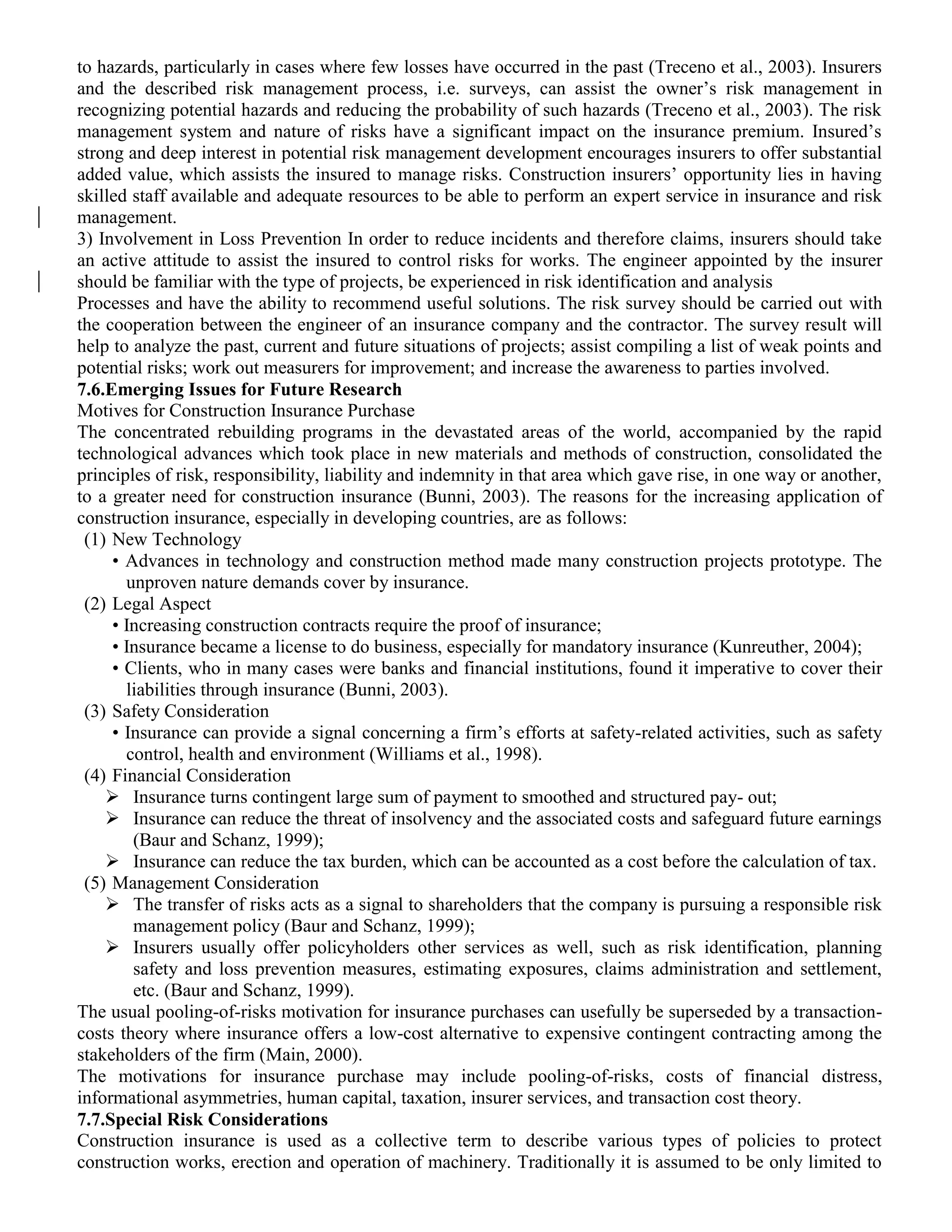 to hazards, particularly in cases where few losses have occurred in the past (Treceno et al., 2003). Insurers
and the described risk management process, i.e. surveys, can assist the owner’s risk management in
recognizing potential hazards and reducing the probability of such hazards (Treceno et al., 2003). The risk
management system and nature of risks have a significant impact on the insurance premium. Insured’s
strong and deep interest in potential risk management development encourages insurers to offer substantial
added value, which assists the insured to manage risks. Construction insurers’ opportunity lies in having
skilled staff available and adequate resources to be able to perform an expert service in insurance and risk
management.
3) Involvement in Loss Prevention In order to reduce incidents and therefore claims, insurers should take
an active attitude to assist the insured to control risks for works. The engineer appointed by the insurer
should be familiar with the type of projects, be experienced in risk identification and analysis
Processes and have the ability to recommend useful solutions. The risk survey should be carried out with
the cooperation between the engineer of an insurance company and the contractor. The survey result will
help to analyze the past, current and future situations of projects; assist compiling a list of weak points and
potential risks; work out measurers for improvement; and increase the awareness to parties involved.
7.6.Emerging Issues for Future Research
Motives for Construction Insurance Purchase
The concentrated rebuilding programs in the devastated areas of the world, accompanied by the rapid
technological advances which took place in new materials and methods of construction, consolidated the
principles of risk, responsibility, liability and indemnity in that area which gave rise, in one way or another,
to a greater need for construction insurance (Bunni, 2003). The reasons for the increasing application of
construction insurance, especially in developing countries, are as follows:
(1) New Technology
• Advances in technology and construction method made many construction projects prototype. The
unproven nature demands cover by insurance.
(2) Legal Aspect
• Increasing construction contracts require the proof of insurance;
• Insurance became a license to do business, especially for mandatory insurance (Kunreuther, 2004);
• Clients, who in many cases were banks and financial institutions, found it imperative to cover their
liabilities through insurance (Bunni, 2003).
(3) Safety Consideration
• Insurance can provide a signal concerning a firm’s efforts at safety-related activities, such as safety
control, health and environment (Williams et al., 1998).
(4) Financial Consideration
 Insurance turns contingent large sum of payment to smoothed and structured pay- out;
 Insurance can reduce the threat of insolvency and the associated costs and safeguard future earnings
(Baur and Schanz, 1999);
 Insurance can reduce the tax burden, which can be accounted as a cost before the calculation of tax.
(5) Management Consideration
 The transfer of risks acts as a signal to shareholders that the company is pursuing a responsible risk
management policy (Baur and Schanz, 1999);
 Insurers usually offer policyholders other services as well, such as risk identification, planning
safety and loss prevention measures, estimating exposures, claims administration and settlement,
etc. (Baur and Schanz, 1999).
The usual pooling-of-risks motivation for insurance purchases can usefully be superseded by a transaction-
costs theory where insurance offers a low-cost alternative to expensive contingent contracting among the
stakeholders of the firm (Main, 2000).
The motivations for insurance purchase may include pooling-of-risks, costs of financial distress,
informational asymmetries, human capital, taxation, insurer services, and transaction cost theory.
7.7.Special Risk Considerations
Construction insurance is used as a collective term to describe various types of policies to protect
construction works, erection and operation of machinery. Traditionally it is assumed to be only limited to
 