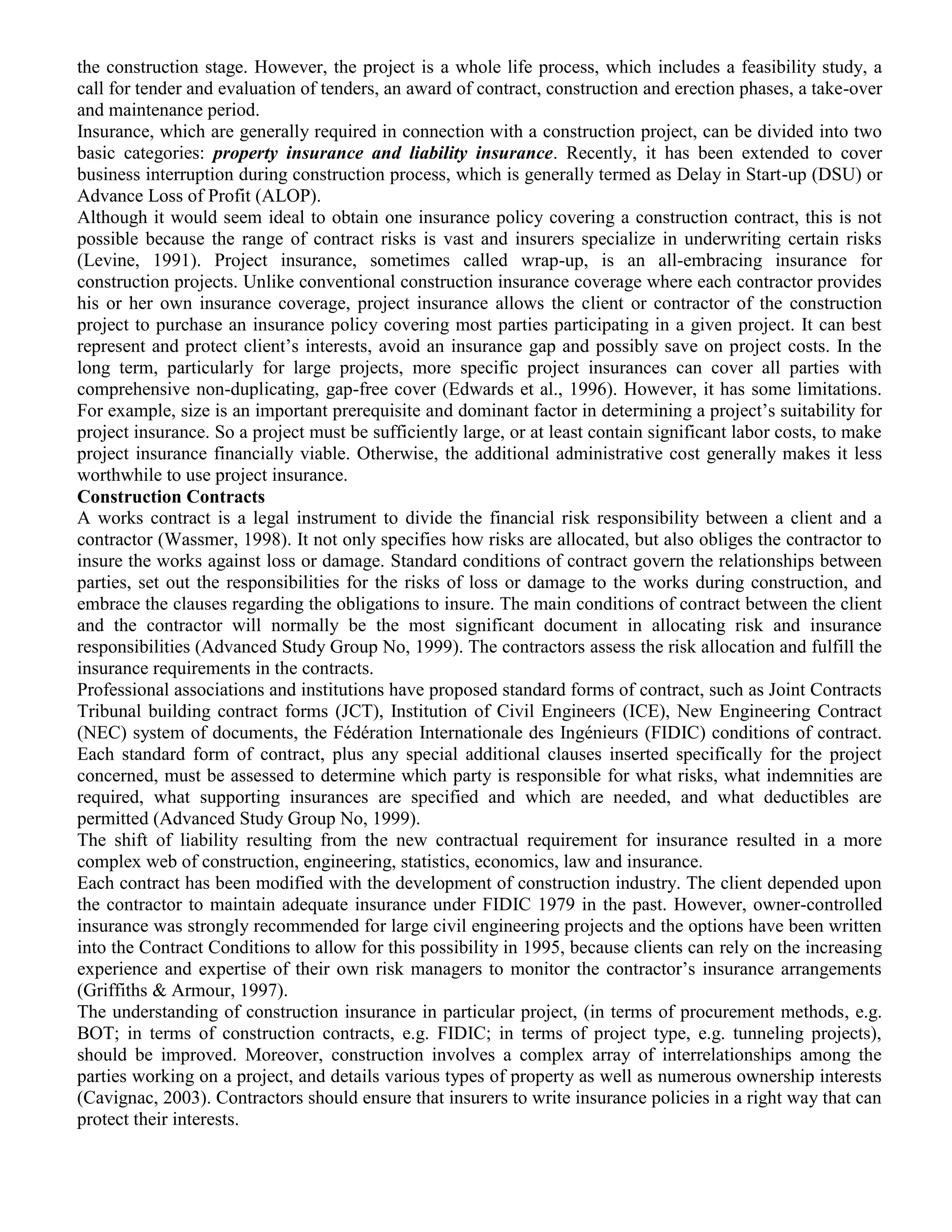 the construction stage. However, the project is a whole life process, which includes a feasibility study, a
call for tender and evaluation of tenders, an award of contract, construction and erection phases, a take-over
and maintenance period.
Insurance, which are generally required in connection with a construction project, can be divided into two
basic categories: property insurance and liability insurance. Recently, it has been extended to cover
business interruption during construction process, which is generally termed as Delay in Start-up (DSU) or
Advance Loss of Profit (ALOP).
Although it would seem ideal to obtain one insurance policy covering a construction contract, this is not
possible because the range of contract risks is vast and insurers specialize in underwriting certain risks
(Levine, 1991). Project insurance, sometimes called wrap-up, is an all-embracing insurance for
construction projects. Unlike conventional construction insurance coverage where each contractor provides
his or her own insurance coverage, project insurance allows the client or contractor of the construction
project to purchase an insurance policy covering most parties participating in a given project. It can best
represent and protect client’s interests, avoid an insurance gap and possibly save on project costs. In the
long term, particularly for large projects, more specific project insurances can cover all parties with
comprehensive non-duplicating, gap-free cover (Edwards et al., 1996). However, it has some limitations.
For example, size is an important prerequisite and dominant factor in determining a project’s suitability for
project insurance. So a project must be sufficiently large, or at least contain significant labor costs, to make
project insurance financially viable. Otherwise, the additional administrative cost generally makes it less
worthwhile to use project insurance.
Construction Contracts
A works contract is a legal instrument to divide the financial risk responsibility between a client and a
contractor (Wassmer, 1998). It not only specifies how risks are allocated, but also obliges the contractor to
insure the works against loss or damage. Standard conditions of contract govern the relationships between
parties, set out the responsibilities for the risks of loss or damage to the works during construction, and
embrace the clauses regarding the obligations to insure. The main conditions of contract between the client
and the contractor will normally be the most significant document in allocating risk and insurance
responsibilities (Advanced Study Group No, 1999). The contractors assess the risk allocation and fulfill the
insurance requirements in the contracts.
Professional associations and institutions have proposed standard forms of contract, such as Joint Contracts
Tribunal building contract forms (JCT), Institution of Civil Engineers (ICE), New Engineering Contract
(NEC) system of documents, the Fédération Internationale des Ingénieurs (FIDIC) conditions of contract.
Each standard form of contract, plus any special additional clauses inserted specifically for the project
concerned, must be assessed to determine which party is responsible for what risks, what indemnities are
required, what supporting insurances are specified and which are needed, and what deductibles are
permitted (Advanced Study Group No, 1999).
The shift of liability resulting from the new contractual requirement for insurance resulted in a more
complex web of construction, engineering, statistics, economics, law and insurance.
Each contract has been modified with the development of construction industry. The client depended upon
the contractor to maintain adequate insurance under FIDIC 1979 in the past. However, owner-controlled
insurance was strongly recommended for large civil engineering projects and the options have been written
into the Contract Conditions to allow for this possibility in 1995, because clients can rely on the increasing
experience and expertise of their own risk managers to monitor the contractor’s insurance arrangements
(Griffiths & Armour, 1997).
The understanding of construction insurance in particular project, (in terms of procurement methods, e.g.
BOT; in terms of construction contracts, e.g. FIDIC; in terms of project type, e.g. tunneling projects),
should be improved. Moreover, construction involves a complex array of interrelationships among the
parties working on a project, and details various types of property as well as numerous ownership interests
(Cavignac, 2003). Contractors should ensure that insurers to write insurance policies in a right way that can
protect their interests.
 