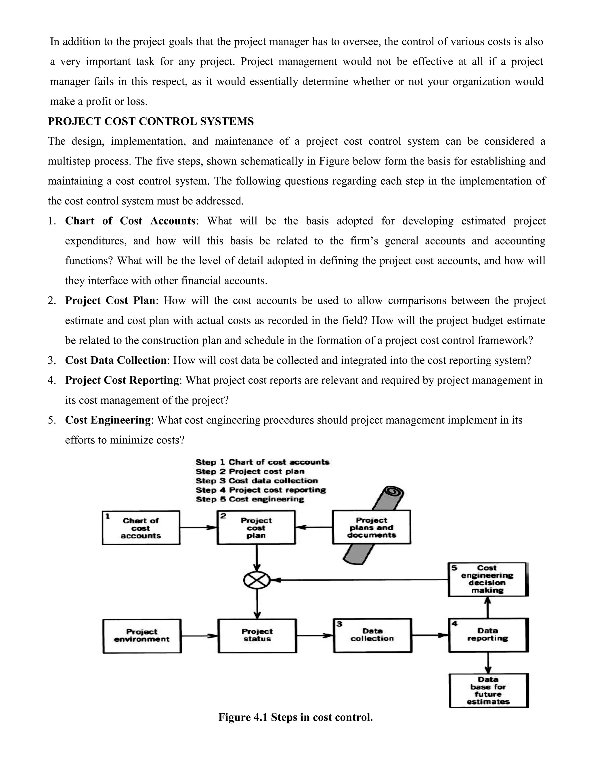 In addition to the project goals that the project manager has to oversee, the control of various costs is also
a very important task for any project. Project management would not be effective at all if a project
manager fails in this respect, as it would essentially determine whether or not your organization would
make a profit or loss.
PROJECT COST CONTROL SYSTEMS
The design, implementation, and maintenance of a project cost control system can be considered a
multistep process. The five steps, shown schematically in Figure below form the basis for establishing and
maintaining a cost control system. The following questions regarding each step in the implementation of
the cost control system must be addressed.
1. Chart of Cost Accounts: What will be the basis adopted for developing estimated project
expenditures, and how will this basis be related to the firm’s general accounts and accounting
functions? What will be the level of detail adopted in defining the project cost accounts, and how will
they interface with other financial accounts.
2. Project Cost Plan: How will the cost accounts be used to allow comparisons between the project
estimate and cost plan with actual costs as recorded in the field? How will the project budget estimate
be related to the construction plan and schedule in the formation of a project cost control framework?
3. Cost Data Collection: How will cost data be collected and integrated into the cost reporting system?
4. Project Cost Reporting: What project cost reports are relevant and required by project management in
its cost management of the project?
5. Cost Engineering: What cost engineering procedures should project management implement in its
efforts to minimize costs?
Figure 4.1 Steps in cost control.
 