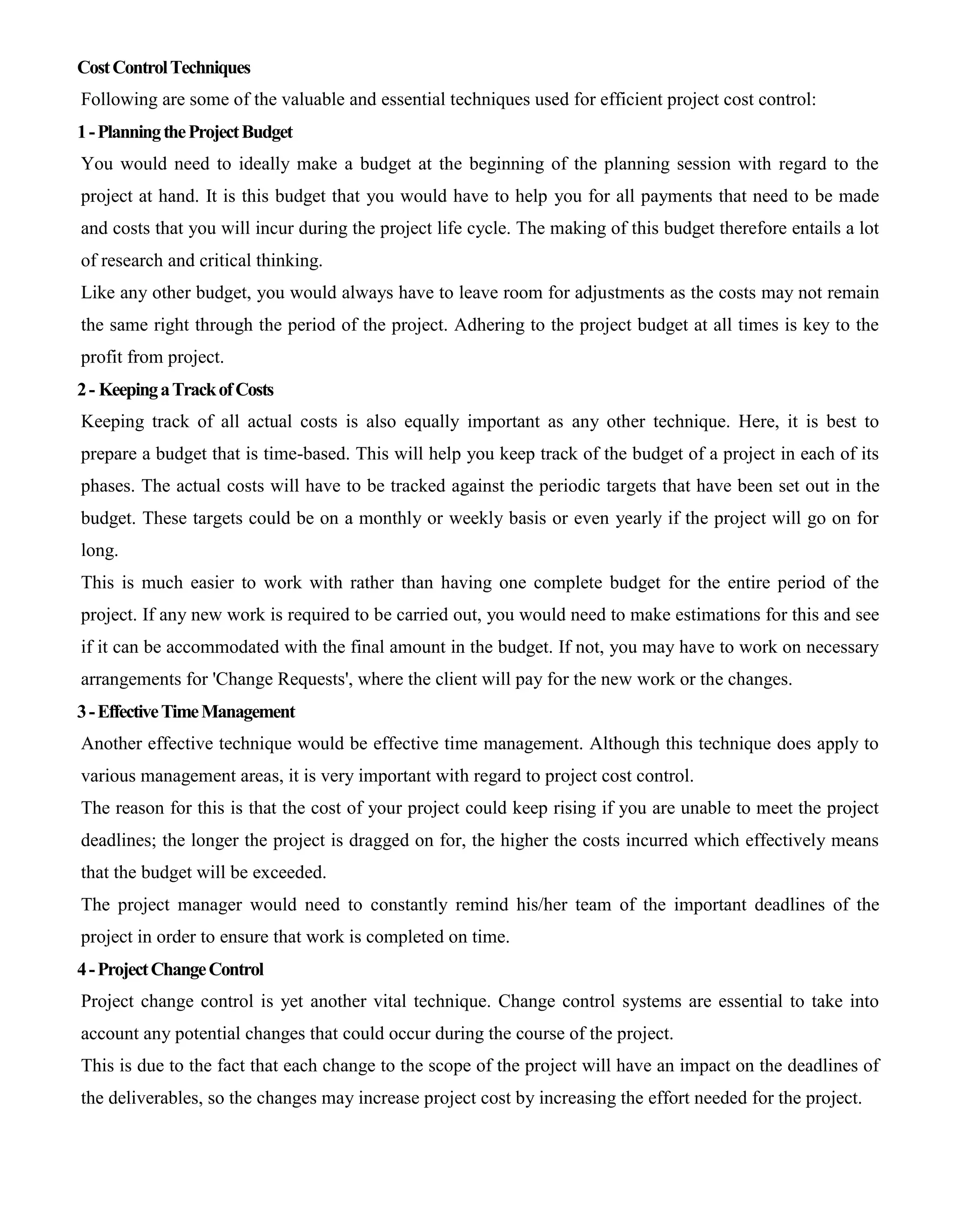 CostControlTechniques
Following are some of the valuable and essential techniques used for efficient project cost control:
1-PlanningtheProjectBudget
You would need to ideally make a budget at the beginning of the planning session with regard to the
project at hand. It is this budget that you would have to help you for all payments that need to be made
and costs that you will incur during the project life cycle. The making of this budget therefore entails a lot
of research and critical thinking.
Like any other budget, you would always have to leave room for adjustments as the costs may not remain
the same right through the period of the project. Adhering to the project budget at all times is key to the
profit from project.
2- KeepingaTrackofCosts
Keeping track of all actual costs is also equally important as any other technique. Here, it is best to
prepare a budget that is time-based. This will help you keep track of the budget of a project in each of its
phases. The actual costs will have to be tracked against the periodic targets that have been set out in the
budget. These targets could be on a monthly or weekly basis or even yearly if the project will go on for
long.
This is much easier to work with rather than having one complete budget for the entire period of the
project. If any new work is required to be carried out, you would need to make estimations for this and see
if it can be accommodated with the final amount in the budget. If not, you may have to work on necessary
arrangements for 'Change Requests', where the client will pay for the new work or the changes.
3-EffectiveTimeManagement
Another effective technique would be effective time management. Although this technique does apply to
various management areas, it is very important with regard to project cost control.
The reason for this is that the cost of your project could keep rising if you are unable to meet the project
deadlines; the longer the project is dragged on for, the higher the costs incurred which effectively means
that the budget will be exceeded.
The project manager would need to constantly remind his/her team of the important deadlines of the
project in order to ensure that work is completed on time.
4-ProjectChangeControl
Project change control is yet another vital technique. Change control systems are essential to take into
account any potential changes that could occur during the course of the project.
This is due to the fact that each change to the scope of the project will have an impact on the deadlines of
the deliverables, so the changes may increase project cost by increasing the effort needed for the project.
 