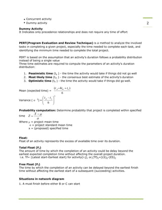 Concurrent activity
Dummy activity 2
Dummy Activity
It Indicates only precedence relationships and does not require any time of effort
PERT(Program Evaluation and Review Technique) is a method to analyze the involved
tasks in completing a given project, especially the time needed to complete each task, and
identifying the minimum time needed to complete the total project.
PERT is based on the assumption that an activity’s duration follows a probability distribution
instead of being a single value
Three time estimates are required to compute the parameters of an activity’s duration
distribution:
1. Pessimistic time (tp ) - the time the activity would take if things did not go well
2. Most likely time (tm ) - the consensus best estimate of the activity’s duration
3. Optimistic time (to ) - the time the activity would take if things did go well.
Mean (expected time) =
Variance ( 2
) =
(t p 4tm
6
to )
Probability computation: Determine probability that project is completed within specified
time Z
X
Where = project mean time
= project standard mean time
x = (proposed) specified time
Float:
Float of an activity represents the excess of available time over its duration.
Total Float (Ft)
The amount of time by which the completion of an activity could be delay beyond the
earliest expected completion time without affecting the overall project duration.
i.e. Tf= (Latest start-Earliest start) for activity(i-j), or,(Tf)ij=(LS)jj-(ES)ij
Free Float (Ff)
The time by which the completion of an activity can be delayed beyond the earliest finish
time without affecting the earliest start of a subsequent (succeeding) activities.
Situations in network diagram
1. A must finish before either B or C can start
 