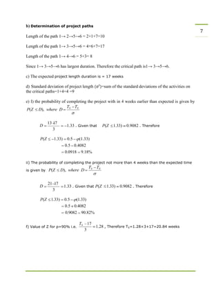 b) Determination of project paths
7
Length of the path 1→ 2→5→6 = 2+1+7=10
Length of the path 1→ 3→5→6 = 4+6+7=17
Length of the path 1→ 4→6 = 5+3= 8
Since 1→ 3→5→6 has largest duration. Therefore the critical path is1→ 3→5→6.
c) The expected project length duration is = 17 weeks
d) Standard deviation of project length (σ2
)=sum of the standard deviations of the activities on
the critical paths=1+4+4 =9
e) I) the probability of completing the project with in 4 weeks earlier than expected is given by
P(Z D), where D
D
13 17
3
1.33 . Given that P(Z 1.33) 0.9082 . Therefore
P(Z 1.33) 0.5
0.5
(1.33)
0.4082
0.0918 9.18%
ii) The probability of completing the project not more than 4 weeks than the expected time
is given by P(Z D), where D
D
21 17
3
1.33 . Given that P(Z 1.33) 0.9082 . Therefore
P(Z 1.33) 0.5
0.5
(1.33)
0.4082
0.9082
f) Value of Z for p=90% i.e.
90.82%
TS 17
3
1.28 , Therefore TS=1.28×3+17=20.84 weeks
 