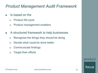 © Product Focus www.productfocus.com 18
Product Management Audit Framework
 Is based on the
 Product life-cycle
 Product management enablers
 A structured framework to help businesses
 Recognise the things they should be doing
 Decide what could be done better
 Communicate findings
 Target their efforts
 