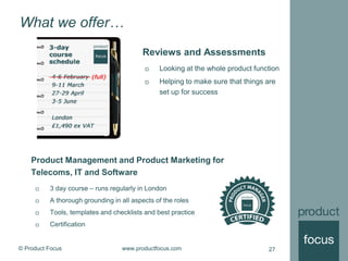 © Product Focus www.productfocus.com 27
What we offer…
Product Management and Product Marketing for
Telecoms, IT and Software
 3 day course – runs regularly in London
 A thorough grounding in all aspects of the roles
 Tools, templates and checklists and best practice
 Certification
Reviews and Assessments
 Looking at the whole product function
 Helping to make sure that things are
set up for success
 