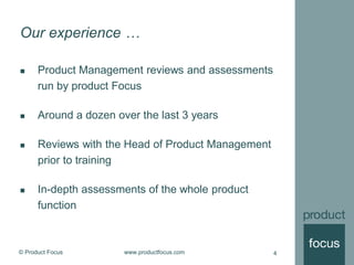 © Product Focus www.productfocus.com 4
Our experience …
 Product Management reviews and assessments
run by product Focus
 Around a dozen over the last 3 years
 Reviews with the Head of Product Management
prior to training
 In-depth assessments of the whole product
function
 