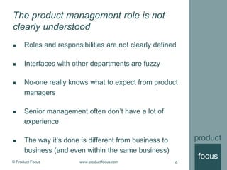 © Product Focus www.productfocus.com 6
The product management role is not
clearly understood
 Roles and responsibilities are not clearly defined
 Interfaces with other departments are fuzzy
 No-one really knows what to expect from product
managers
 Senior management often don’t have a lot of
experience
 The way it’s done is different from business to
business (and even within the same business)
 