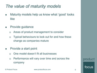© Product Focus www.productfocus.com 9
The value of maturity models
 Maturity models help us know what ‘good’ looks
like
 Provide guidance
 Areas of product management to consider
 Typical behaviours to look out for and how these
change as companies mature
 Provide a start point
 One model doesn’t fit all businesses
 Performance will vary over time and across the
company
 