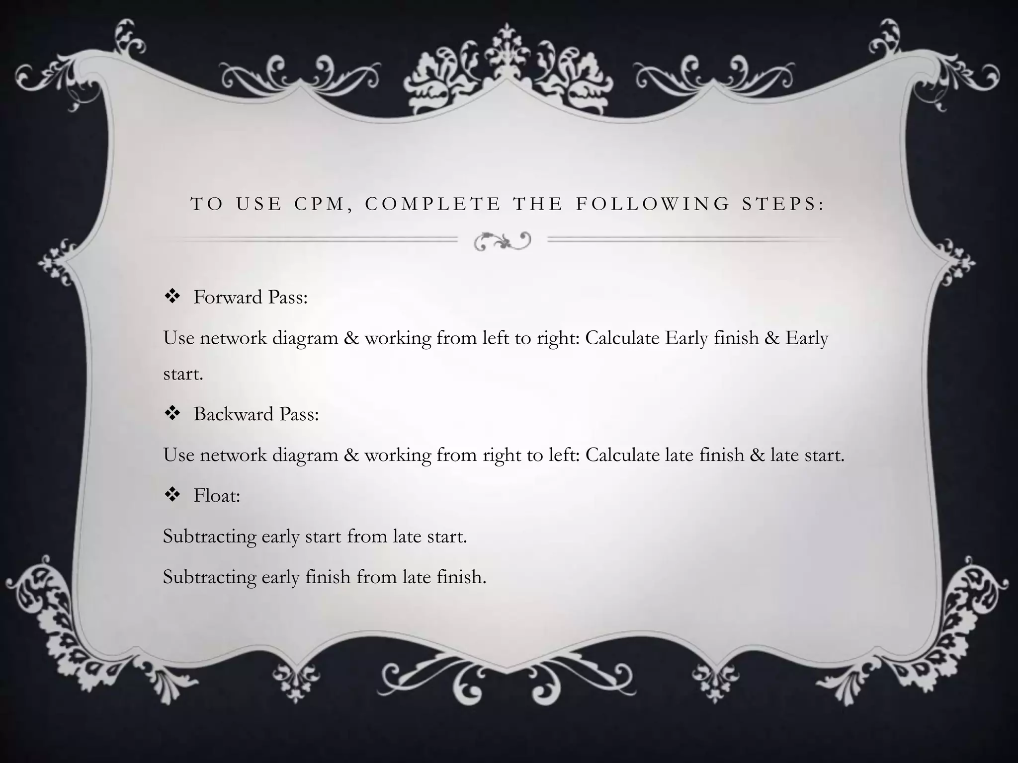 T O U S E C P M , C O M P L E T E T H E F O L L O W I N G S T E P S :
 Forward Pass:
Use network diagram & working from left to right: Calculate Early finish & Early
start.
 Backward Pass:
Use network diagram & working from right to left: Calculate late finish & late start.
 Float:
Subtracting early start from late start.
Subtracting early finish from late finish.
 