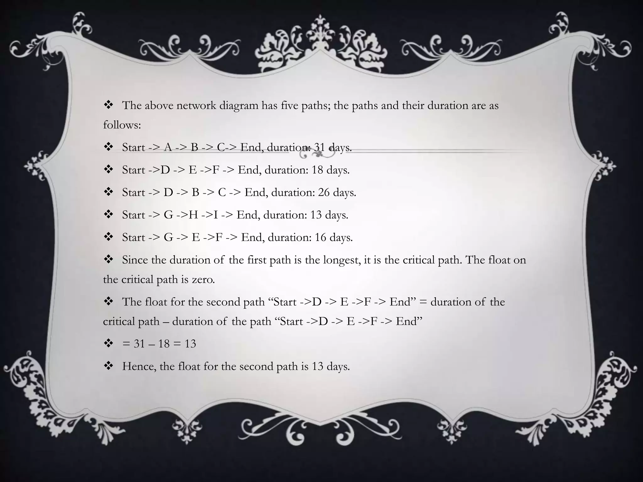  The above network diagram has five paths; the paths and their duration are as
follows:
 Start -> A -> B -> C-> End, duration: 31 days.
 Start ->D -> E ->F -> End, duration: 18 days.
 Start -> D -> B -> C -> End, duration: 26 days.
 Start -> G ->H ->I -> End, duration: 13 days.
 Start -> G -> E ->F -> End, duration: 16 days.
 Since the duration of the first path is the longest, it is the critical path. The float on
the critical path is zero.
 The float for the second path “Start ->D -> E ->F -> End” = duration of the
critical path – duration of the path “Start ->D -> E ->F -> End”
 = 31 – 18 = 13
 Hence, the float for the second path is 13 days.
 