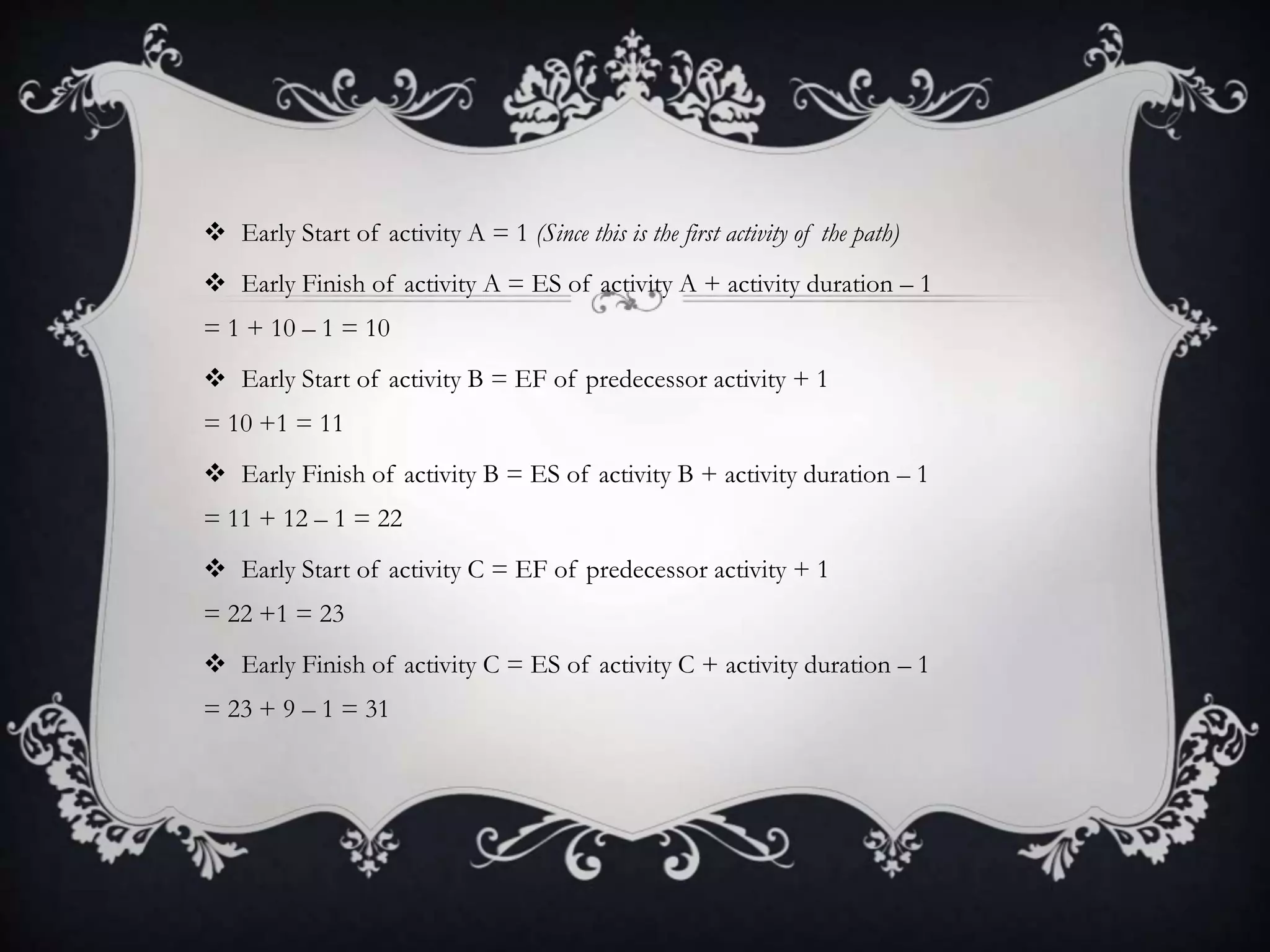  Early Start of activity A = 1 (Since this is the first activity of the path)
 Early Finish of activity A = ES of activity A + activity duration – 1
= 1 + 10 – 1 = 10
 Early Start of activity B = EF of predecessor activity + 1
= 10 +1 = 11
 Early Finish of activity B = ES of activity B + activity duration – 1
= 11 + 12 – 1 = 22
 Early Start of activity C = EF of predecessor activity + 1
= 22 +1 = 23
 Early Finish of activity C = ES of activity C + activity duration – 1
= 23 + 9 – 1 = 31
 