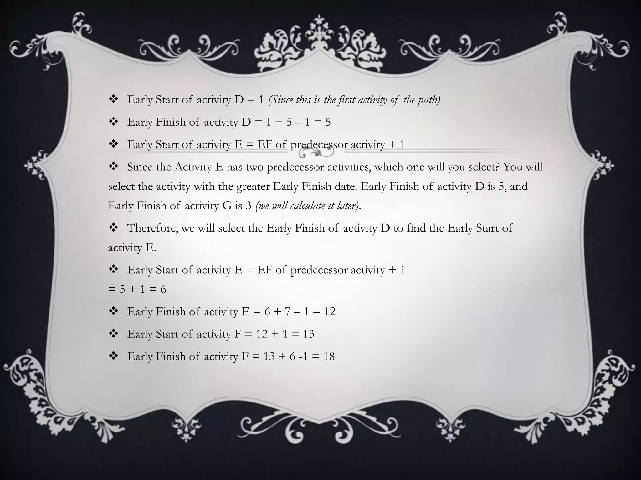  Early Start of activity D = 1 (Since this is the first activity of the path)
 Early Finish of activity D = 1 + 5 – 1 = 5
 Early Start of activity E = EF of predecessor activity + 1
 Since the Activity E has two predecessor activities, which one will you select? You will
select the activity with the greater Early Finish date. Early Finish of activity D is 5, and
Early Finish of activity G is 3 (we will calculate it later).
 Therefore, we will select the Early Finish of activity D to find the Early Start of
activity E.
 Early Start of activity E = EF of predecessor activity + 1
= 5 + 1 = 6
 Early Finish of activity E = 6 + 7 – 1 = 12
 Early Start of activity F = 12 + 1 = 13
 Early Finish of activity F = 13 + 6 -1 = 18
 