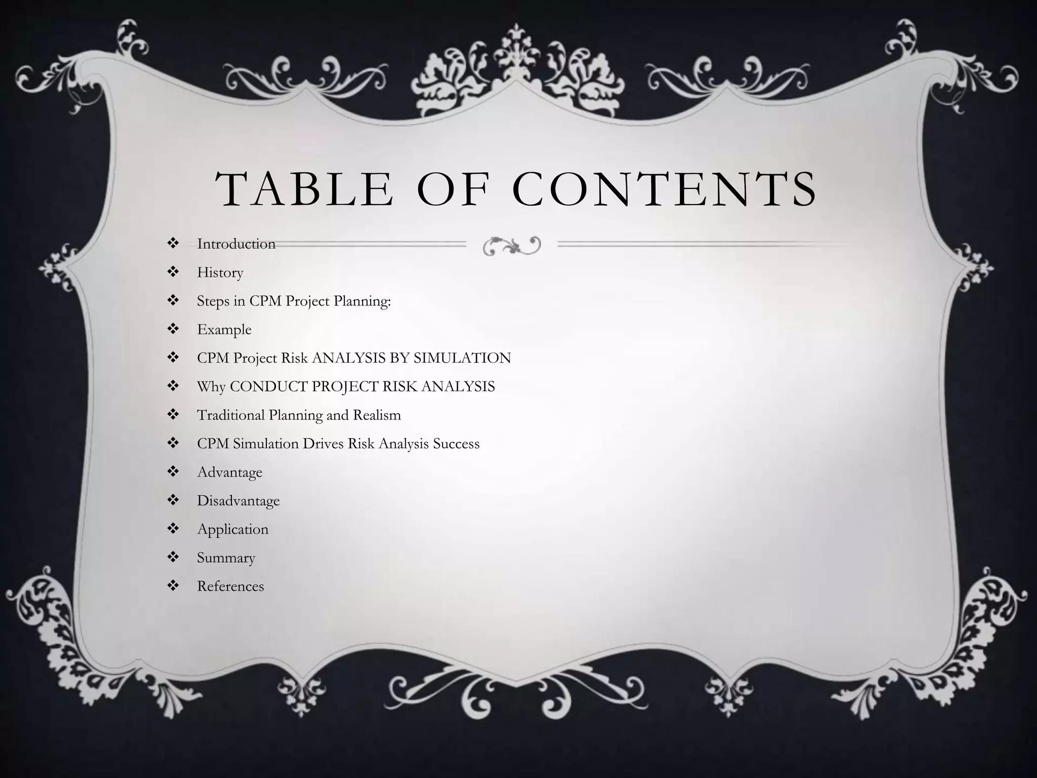 TABLE OF CONTENTS
 Introduction
 History
 Steps in CPM Project Planning:
 Example
 CPM Project Risk ANALYSIS BY SIMULATION
 Why CONDUCT PROJECT RISK ANALYSIS
 Traditional Planning and Realism
 CPM Simulation Drives Risk Analysis Success
 Advantage
 Disadvantage
 Application
 Summary
 References
 