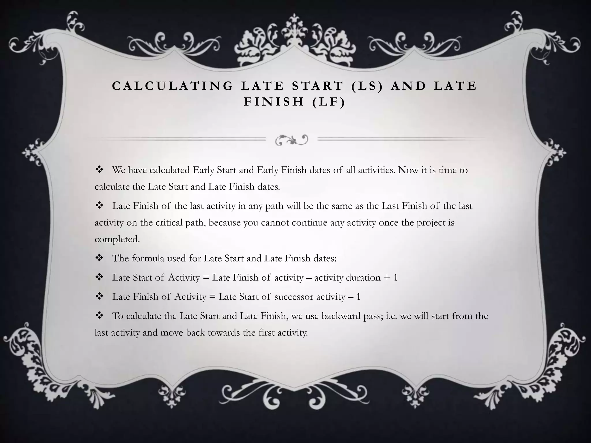 C A L C U L A T I N G L A T E S TA R T ( L S ) A N D L A T E
F I N I S H ( L F )
 We have calculated Early Start and Early Finish dates of all activities. Now it is time to
calculate the Late Start and Late Finish dates.
 Late Finish of the last activity in any path will be the same as the Last Finish of the last
activity on the critical path, because you cannot continue any activity once the project is
completed.
 The formula used for Late Start and Late Finish dates:
 Late Start of Activity = Late Finish of activity – activity duration + 1
 Late Finish of Activity = Late Start of successor activity – 1
 To calculate the Late Start and Late Finish, we use backward pass; i.e. we will start from the
last activity and move back towards the first activity.
 