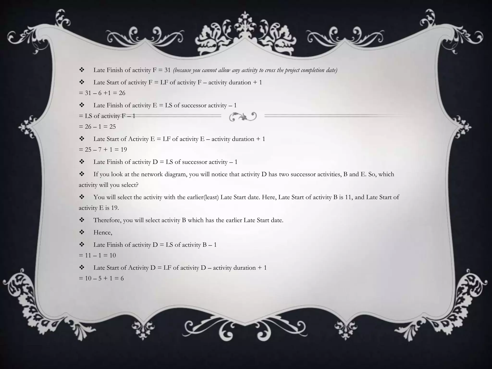  Late Finish of activity F = 31 (because you cannot allow any activity to cross the project completion date)
 Late Start of activity F = LF of activity F – activity duration + 1
= 31 – 6 +1 = 26
 Late Finish of activity E = LS of successor activity – 1
= LS of activity F – 1
= 26 – 1 = 25
 Late Start of Activity E = LF of activity E – activity duration + 1
= 25 – 7 + 1 = 19
 Late Finish of activity D = LS of successor activity – 1
 If you look at the network diagram, you will notice that activity D has two successor activities, B and E. So, which
activity will you select?
 You will select the activity with the earlier(least) Late Start date. Here, Late Start of activity B is 11, and Late Start of
activity E is 19.
 Therefore, you will select activity B which has the earlier Late Start date.
 Hence,
 Late Finish of activity D = LS of activity B – 1
= 11 – 1 = 10
 Late Start of Activity D = LF of activity D – activity duration + 1
= 10 – 5 + 1 = 6
 
