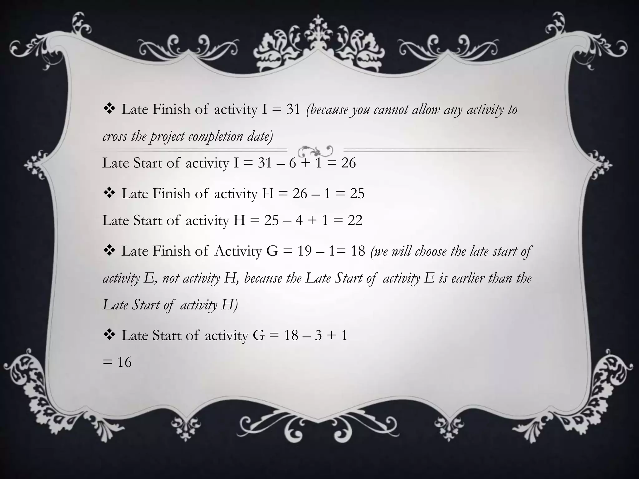  Late Finish of activity I = 31 (because you cannot allow any activity to
cross the project completion date)
Late Start of activity I = 31 – 6 + 1 = 26
 Late Finish of activity H = 26 – 1 = 25
Late Start of activity H = 25 – 4 + 1 = 22
 Late Finish of Activity G = 19 – 1= 18 (we will choose the late start of
activity E, not activity H, because the Late Start of activity E is earlier than the
Late Start of activity H)
 Late Start of activity G = 18 – 3 + 1
= 16
 