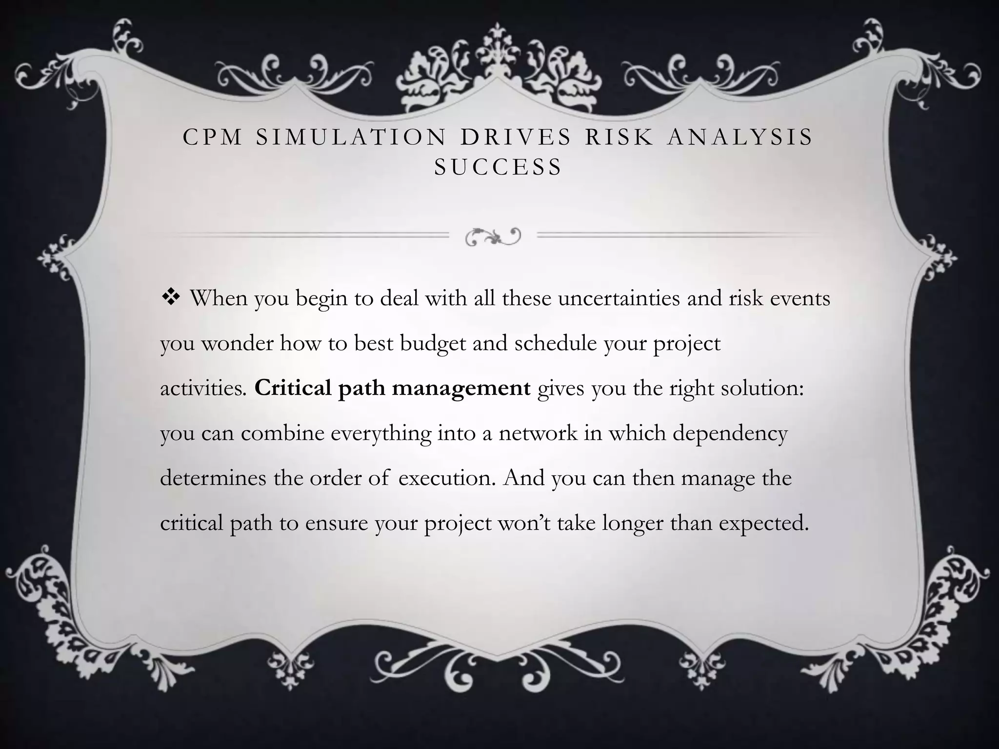 C P M S I M U L AT I O N D R I V E S R I S K A N A LY S I S
S U C C E S S
 When you begin to deal with all these uncertainties and risk events
you wonder how to best budget and schedule your project
activities. Critical path management gives you the right solution:
you can combine everything into a network in which dependency
determines the order of execution. And you can then manage the
critical path to ensure your project won’t take longer than expected.
 