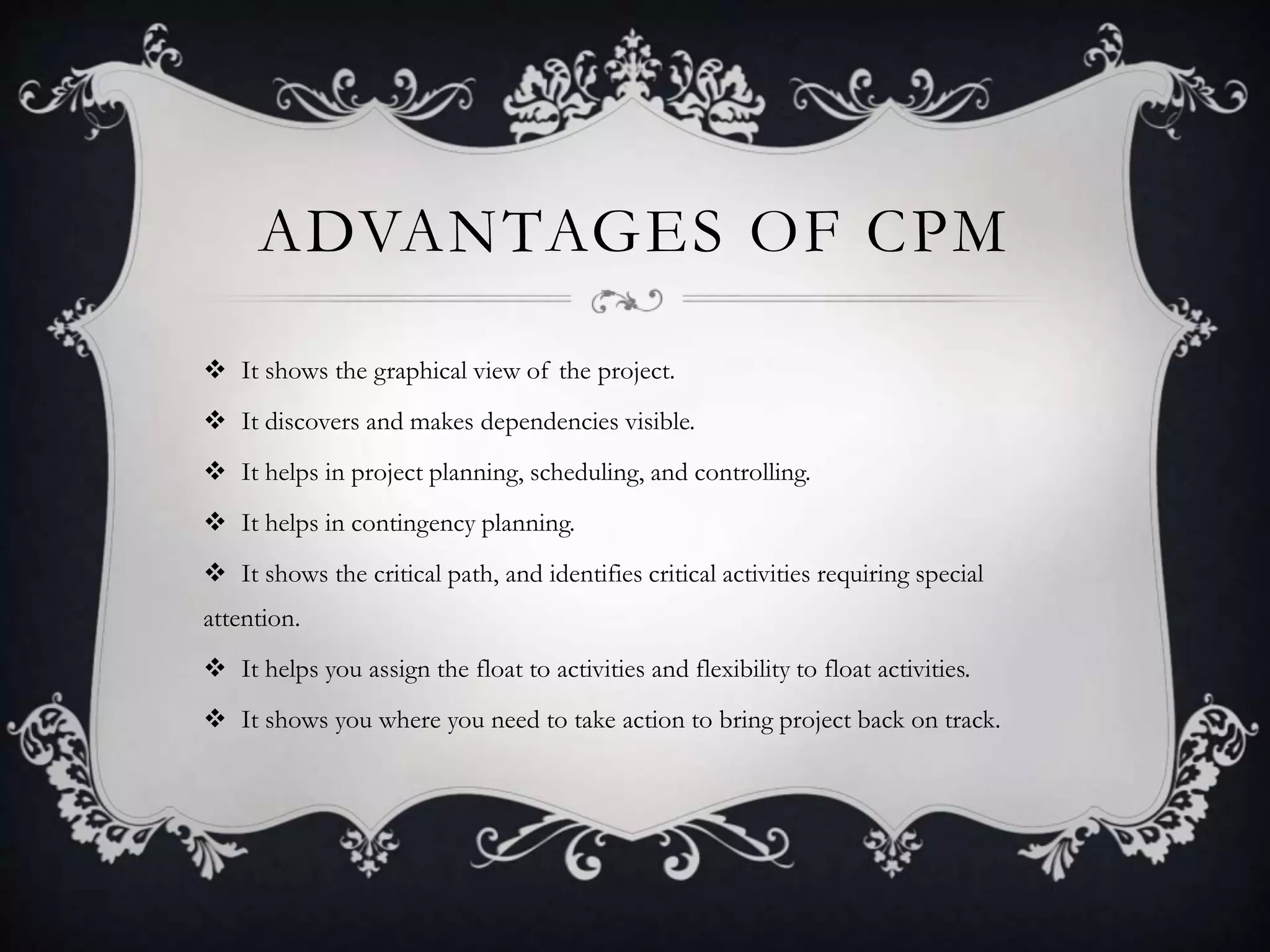 ADVANTAGES OF CPM
 It shows the graphical view of the project.
 It discovers and makes dependencies visible.
 It helps in project planning, scheduling, and controlling.
 It helps in contingency planning.
 It shows the critical path, and identifies critical activities requiring special
attention.
 It helps you assign the float to activities and flexibility to float activities.
 It shows you where you need to take action to bring project back on track.
 