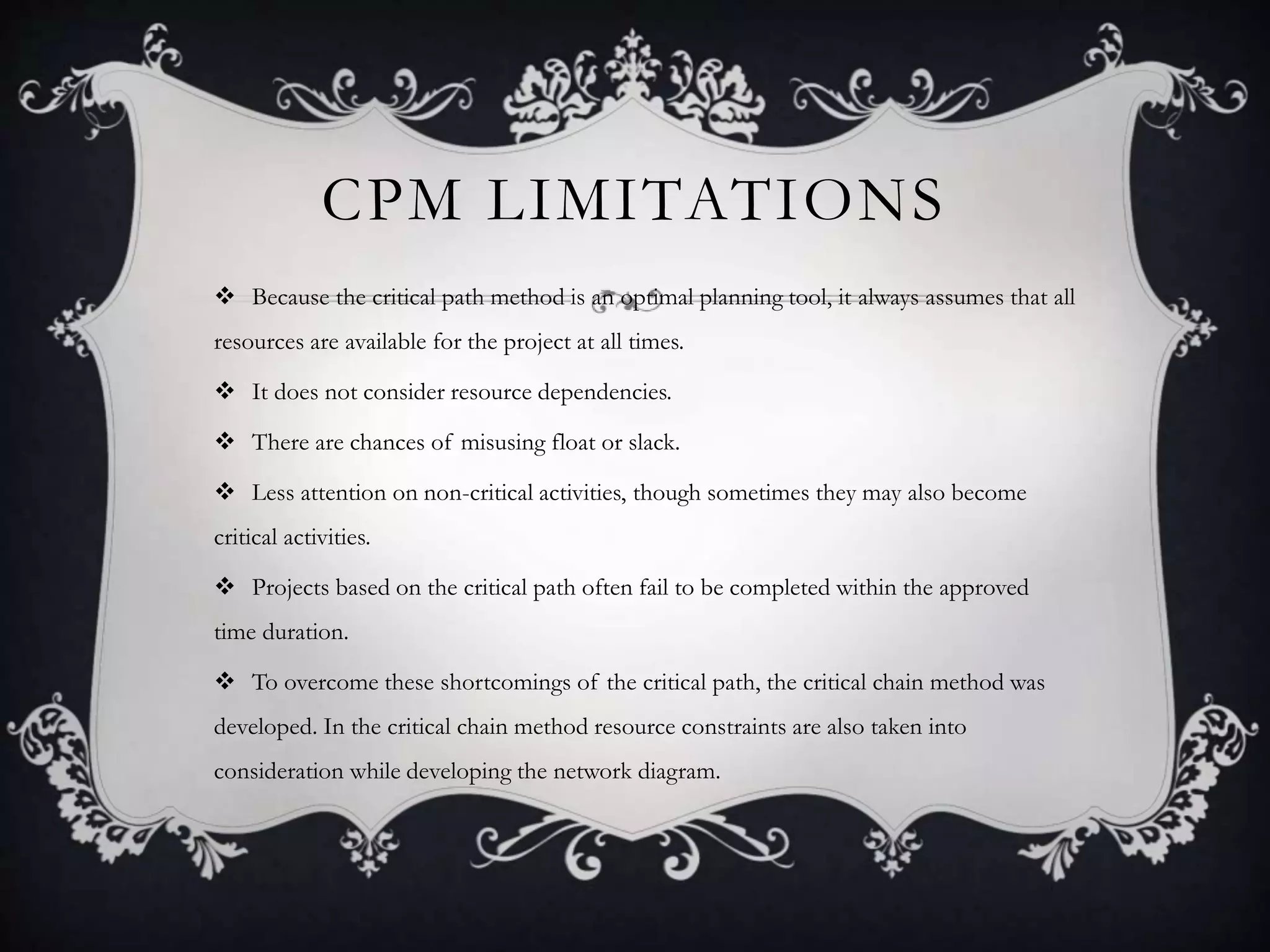 CPM LIMITATIONS
 Because the critical path method is an optimal planning tool, it always assumes that all
resources are available for the project at all times.
 It does not consider resource dependencies.
 There are chances of misusing float or slack.
 Less attention on non-critical activities, though sometimes they may also become
critical activities.
 Projects based on the critical path often fail to be completed within the approved
time duration.
 To overcome these shortcomings of the critical path, the critical chain method was
developed. In the critical chain method resource constraints are also taken into
consideration while developing the network diagram.
 