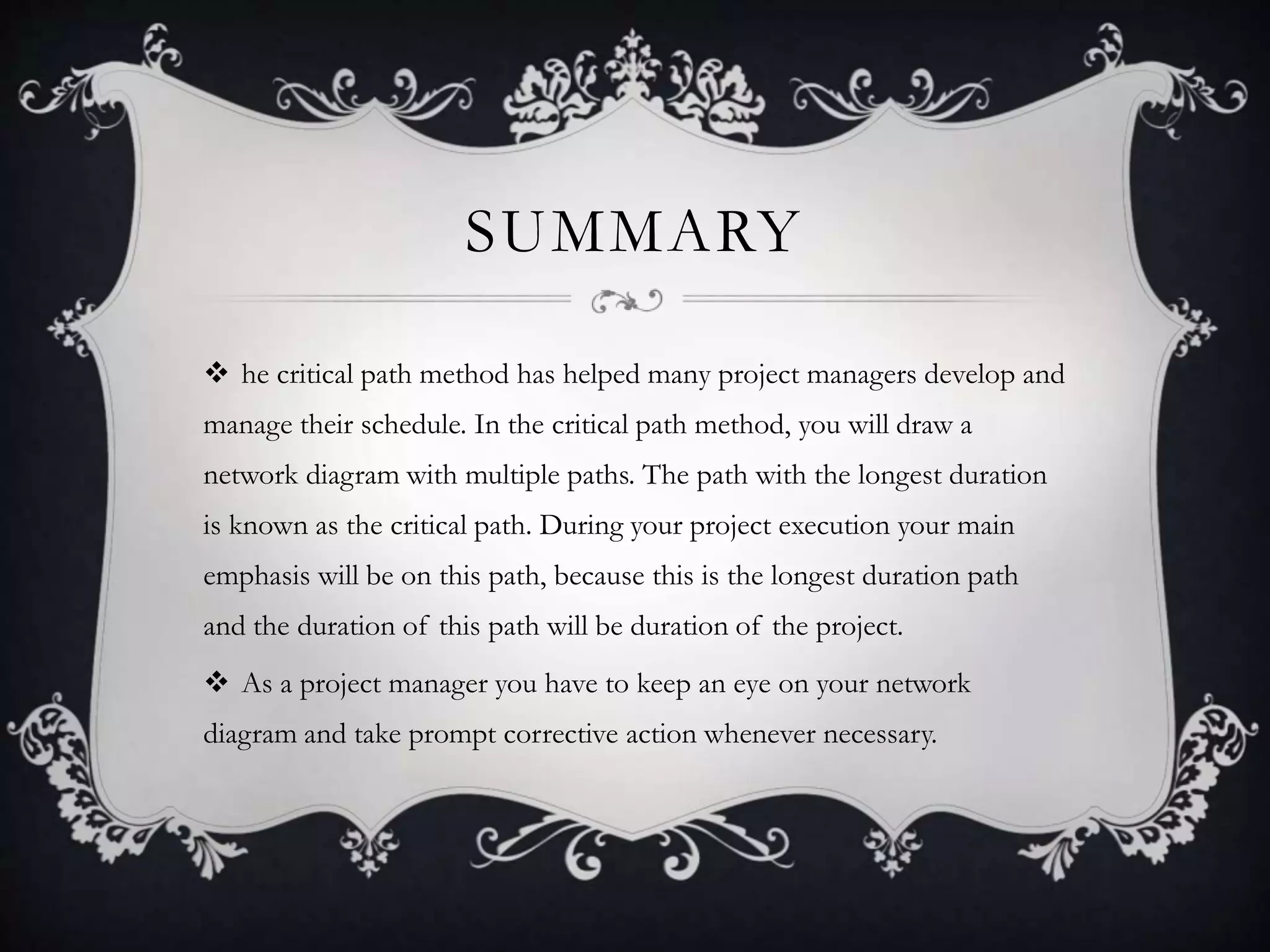 SUMMARY
 he critical path method has helped many project managers develop and
manage their schedule. In the critical path method, you will draw a
network diagram with multiple paths. The path with the longest duration
is known as the critical path. During your project execution your main
emphasis will be on this path, because this is the longest duration path
and the duration of this path will be duration of the project.
 As a project manager you have to keep an eye on your network
diagram and take prompt corrective action whenever necessary.
 