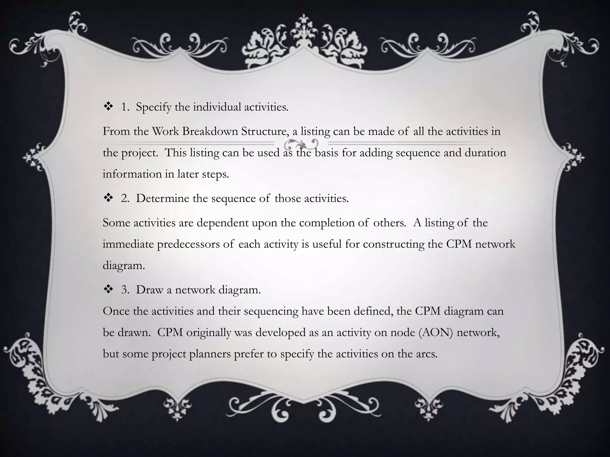  1. Specify the individual activities.
From the Work Breakdown Structure, a listing can be made of all the activities in
the project. This listing can be used as the basis for adding sequence and duration
information in later steps.
 2. Determine the sequence of those activities.
Some activities are dependent upon the completion of others. A listing of the
immediate predecessors of each activity is useful for constructing the CPM network
diagram.
 3. Draw a network diagram.
Once the activities and their sequencing have been defined, the CPM diagram can
be drawn. CPM originally was developed as an activity on node (AON) network,
but some project planners prefer to specify the activities on the arcs.
 