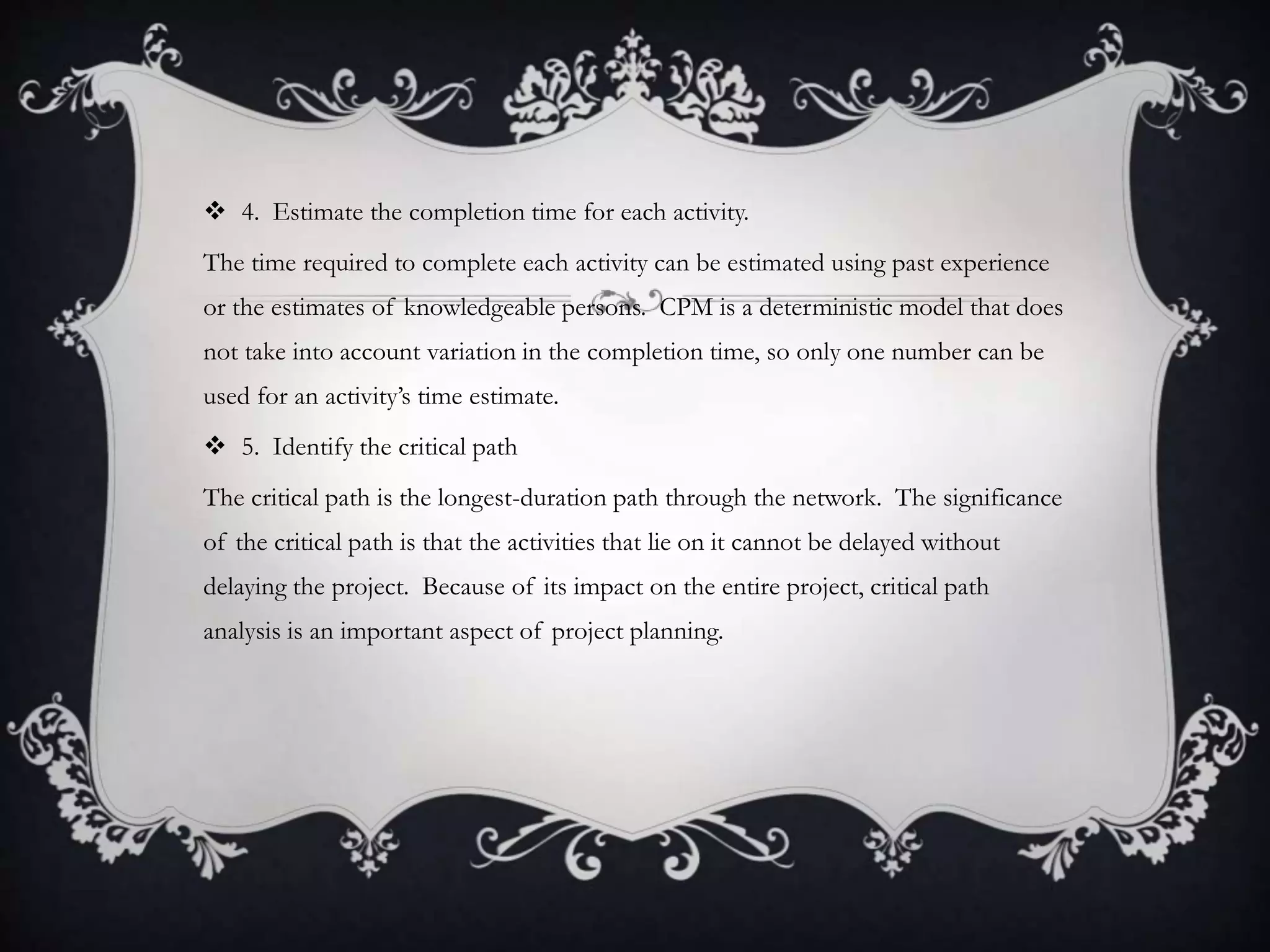  4. Estimate the completion time for each activity.
The time required to complete each activity can be estimated using past experience
or the estimates of knowledgeable persons. CPM is a deterministic model that does
not take into account variation in the completion time, so only one number can be
used for an activity’s time estimate.
 5. Identify the critical path
The critical path is the longest-duration path through the network. The significance
of the critical path is that the activities that lie on it cannot be delayed without
delaying the project. Because of its impact on the entire project, critical path
analysis is an important aspect of project planning.
 