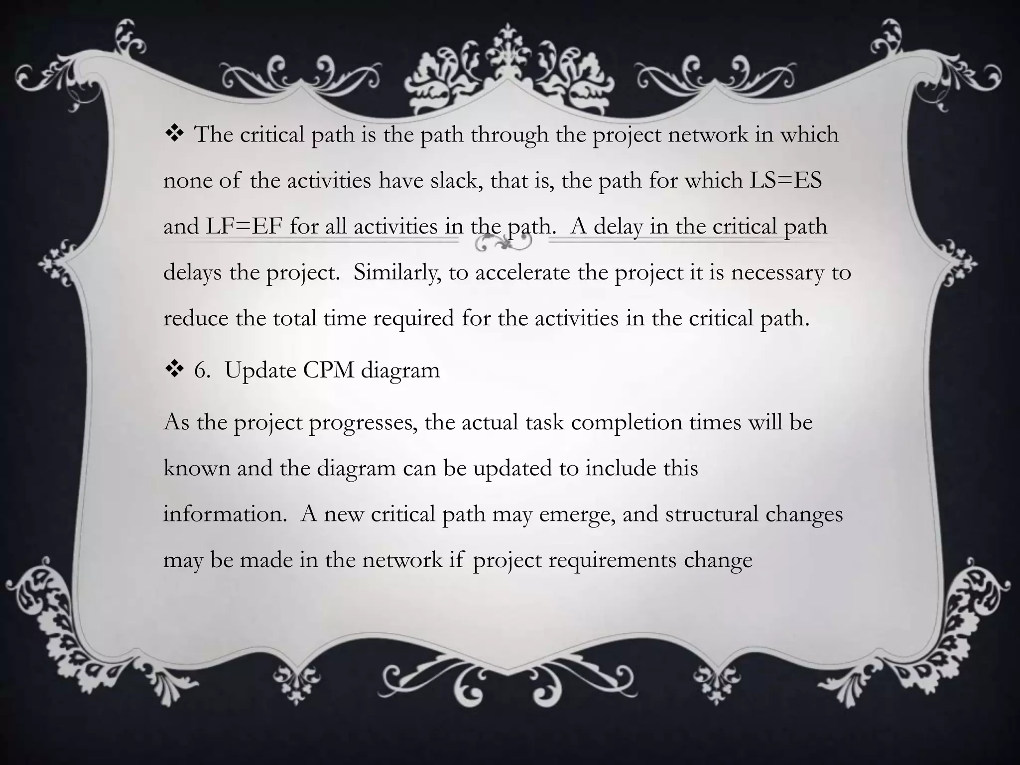  The critical path is the path through the project network in which
none of the activities have slack, that is, the path for which LS=ES
and LF=EF for all activities in the path. A delay in the critical path
delays the project. Similarly, to accelerate the project it is necessary to
reduce the total time required for the activities in the critical path.
 6. Update CPM diagram
As the project progresses, the actual task completion times will be
known and the diagram can be updated to include this
information. A new critical path may emerge, and structural changes
may be made in the network if project requirements change
 