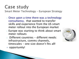 Once upon a time there was a technology 
consultancy, that wanted to transfer 
skills and experience from the US smart 
meter rollout into the European market 
Europe was starting to think about smart 
meter rollouts 
Different countries - different needs: 
infrastructure, comms channels, 
timescales – one size doesn’t fits all! 
= opportunity! 
 