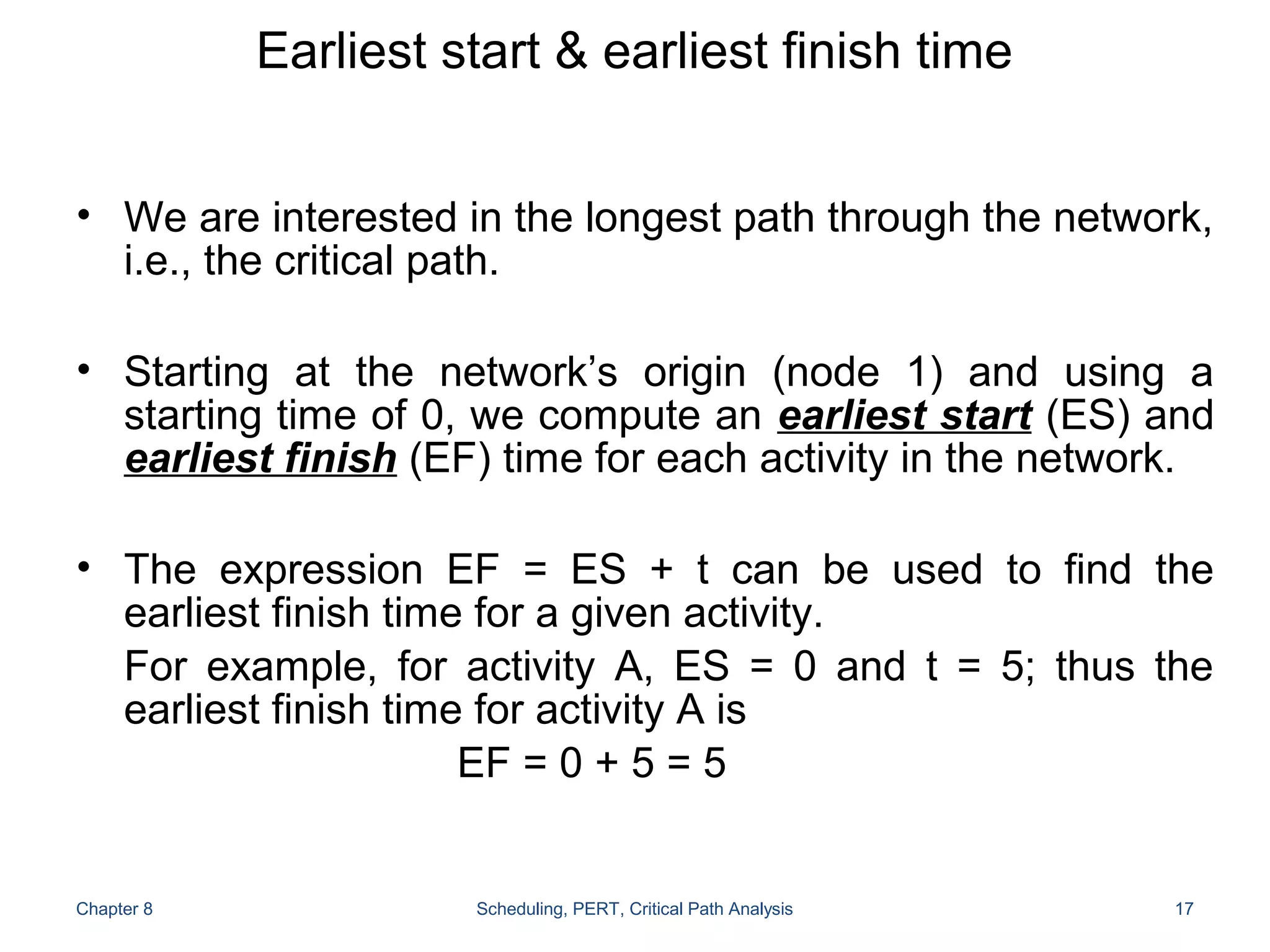 Earliest start & earliest finish time
• We are interested in the longest path through the network,
i.e., the critical path.
• Starting at the network’s origin (node 1) and using a
starting time of 0, we compute an earliest start (ES) and
earliest finish (EF) time for each activity in the network.
• The expression EF = ES + t can be used to find the
earliest finish time for a given activity.
For example, for activity A, ES = 0 and t = 5; thus the
earliest finish time for activity A is
EF = 0 + 5 = 5
Chapter 8 Scheduling, PERT, Critical Path Analysis 17
 