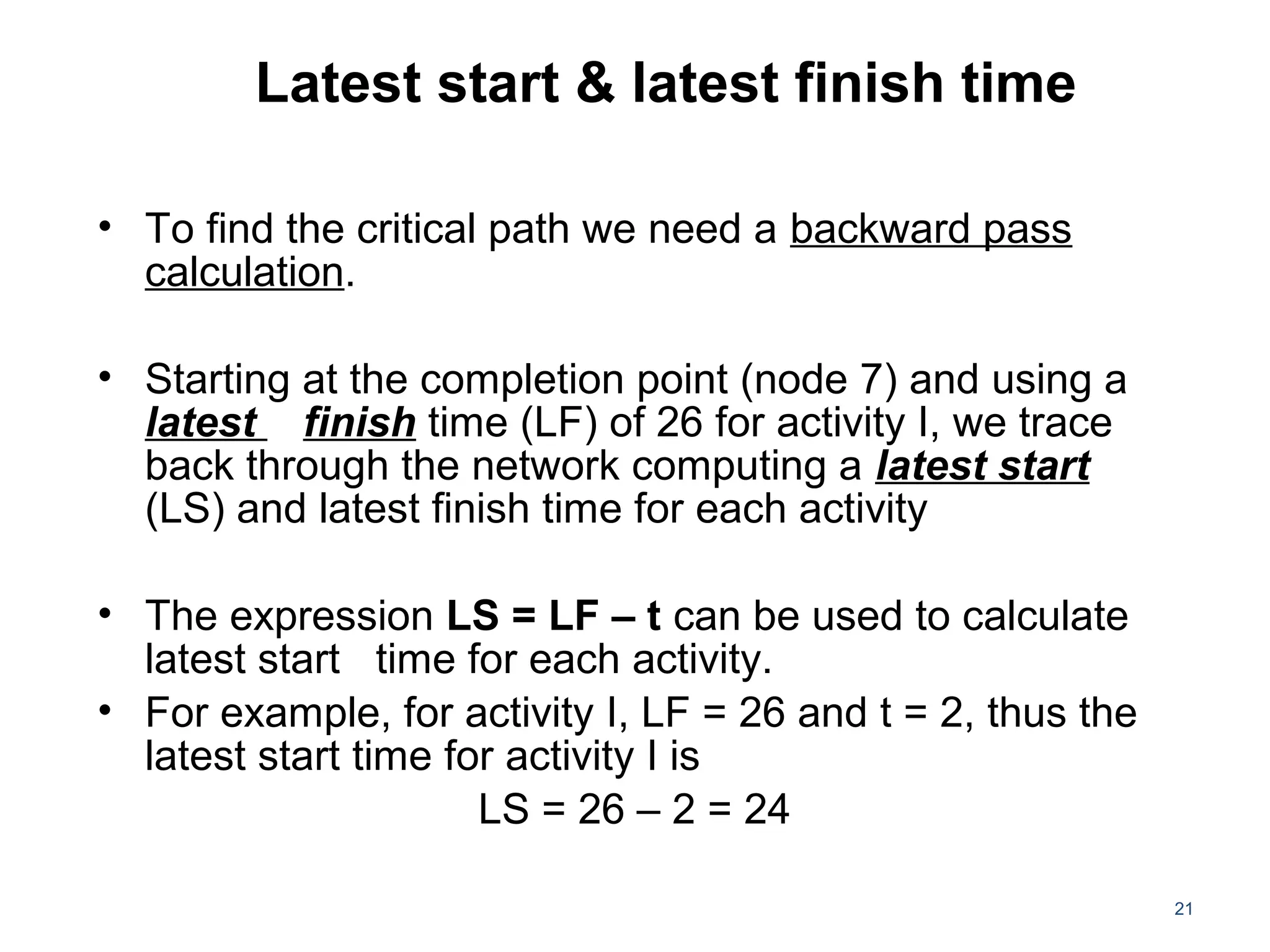 Latest start & latest finish time
• To find the critical path we need a backward pass
calculation.
• Starting at the completion point (node 7) and using a
latest finish time (LF) of 26 for activity I, we trace
back through the network computing a latest start
(LS) and latest finish time for each activity
• The expression LS = LF – t can be used to calculate
latest start time for each activity.
• For example, for activity I, LF = 26 and t = 2, thus the
latest start time for activity I is
LS = 26 – 2 = 24
21
 