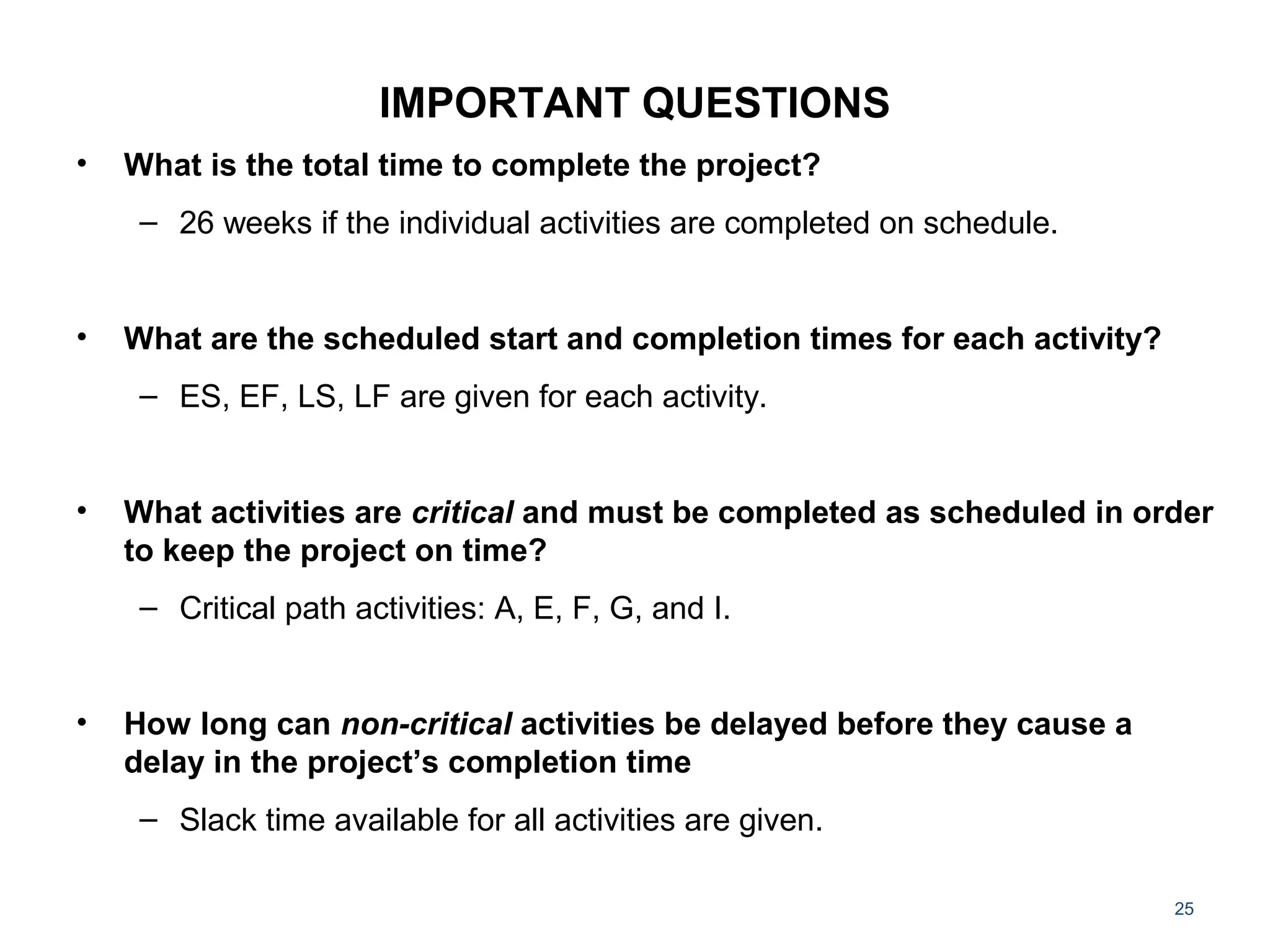 IMPORTANT QUESTIONS
• What is the total time to complete the project?
– 26 weeks if the individual activities are completed on schedule.
• What are the scheduled start and completion times for each activity?
– ES, EF, LS, LF are given for each activity.
• What activities are critical and must be completed as scheduled in order
to keep the project on time?
– Critical path activities: A, E, F, G, and I.
• How long can non-critical activities be delayed before they cause a
delay in the project’s completion time
– Slack time available for all activities are given.
25
 