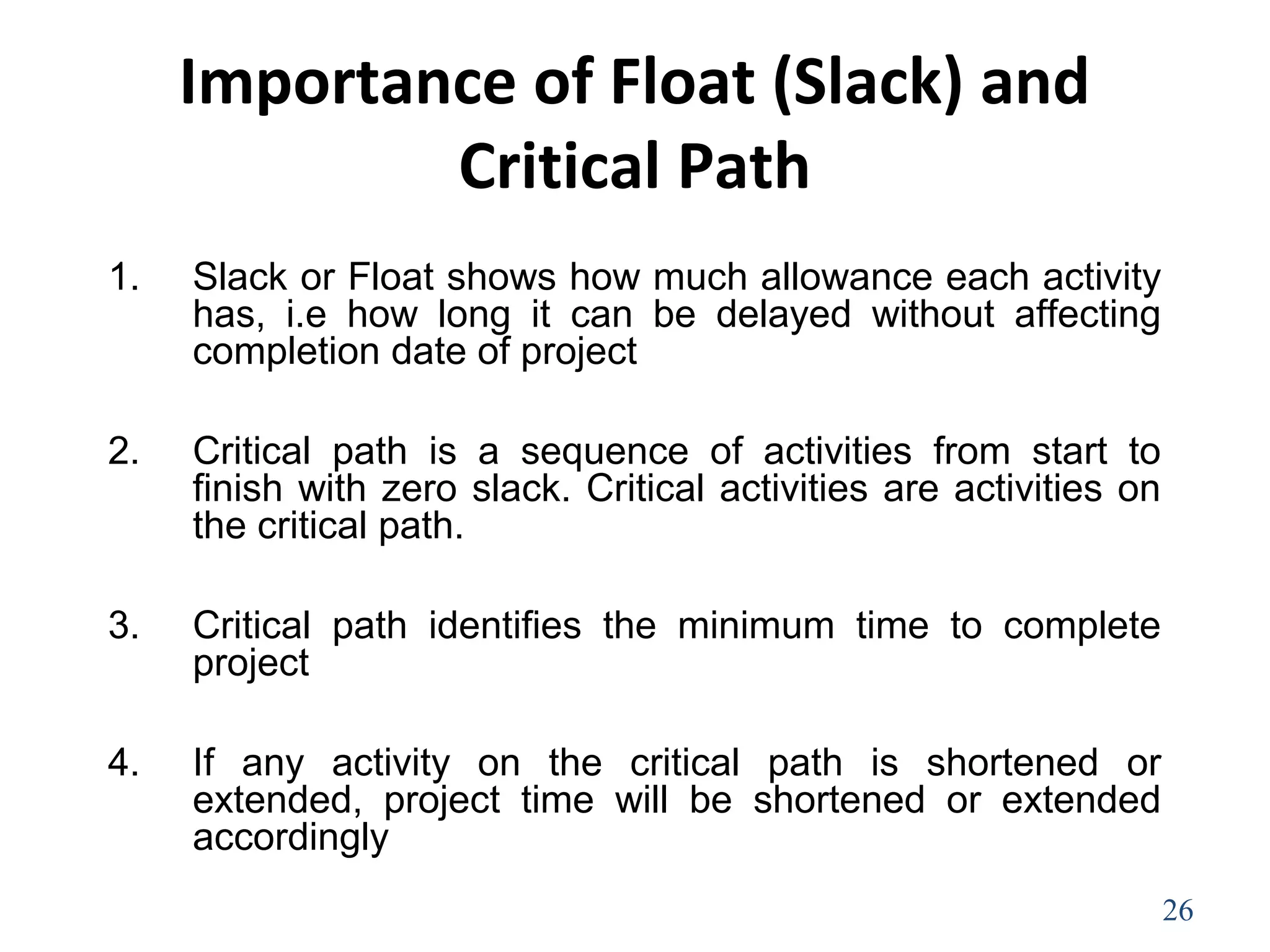 Importance of Float (Slack) and
Critical Path
1. Slack or Float shows how much allowance each activity
has, i.e how long it can be delayed without affecting
completion date of project
2. Critical path is a sequence of activities from start to
finish with zero slack. Critical activities are activities on
the critical path.
3. Critical path identifies the minimum time to complete
project
4. If any activity on the critical path is shortened or
extended, project time will be shortened or extended
accordingly
26
 