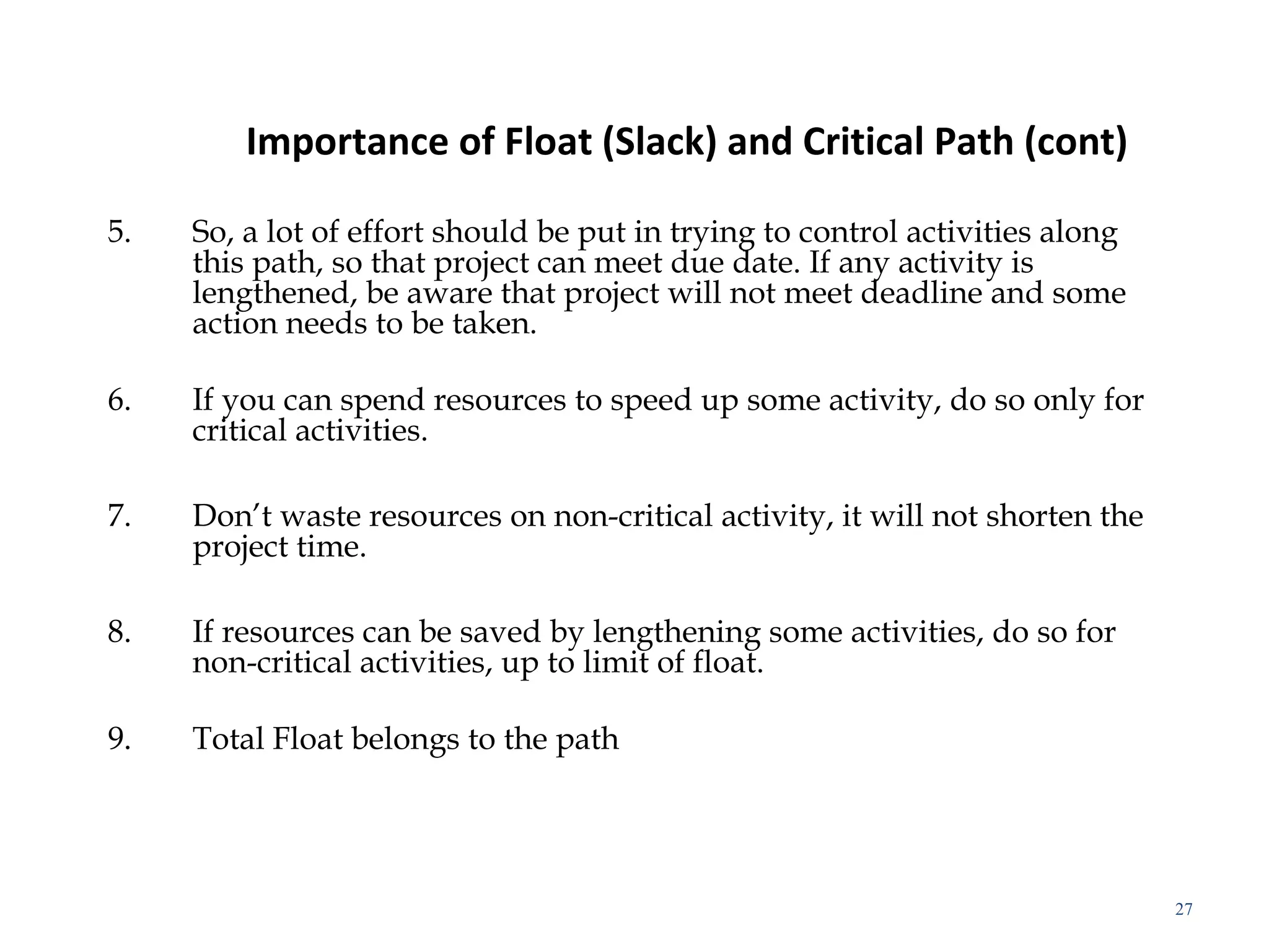 Importance of Float (Slack) and Critical Path (cont)
5. So, a lot of effort should be put in trying to control activities along
this path, so that project can meet due date. If any activity is
lengthened, be aware that project will not meet deadline and some
action needs to be taken.
6. If you can spend resources to speed up some activity, do so only for
critical activities.
7. Don’t waste resources on non-critical activity, it will not shorten the
project time.
8. If resources can be saved by lengthening some activities, do so for
non-critical activities, up to limit of float.
9. Total Float belongs to the path
27
 