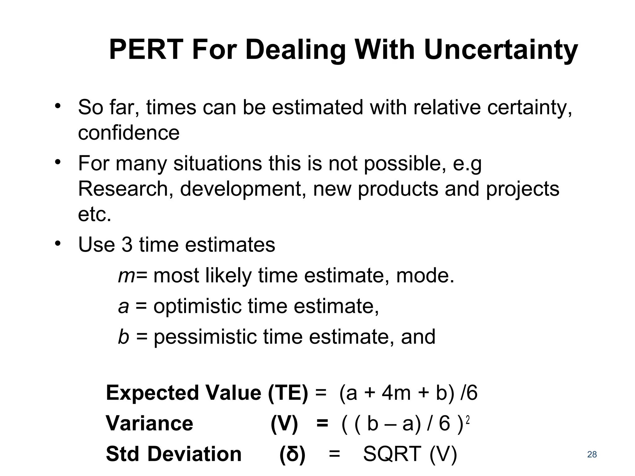 PERT For Dealing With Uncertainty
• So far, times can be estimated with relative certainty,
confidence
• For many situations this is not possible, e.g
Research, development, new products and projects
etc.
• Use 3 time estimates
m= most likely time estimate, mode.
a = optimistic time estimate,
b = pessimistic time estimate, and
Expected Value (TE) = (a + 4m + b) /6
Variance (V) = ( ( b – a) / 6 )2
Std Deviation (δ) = SQRT (V) 28
 