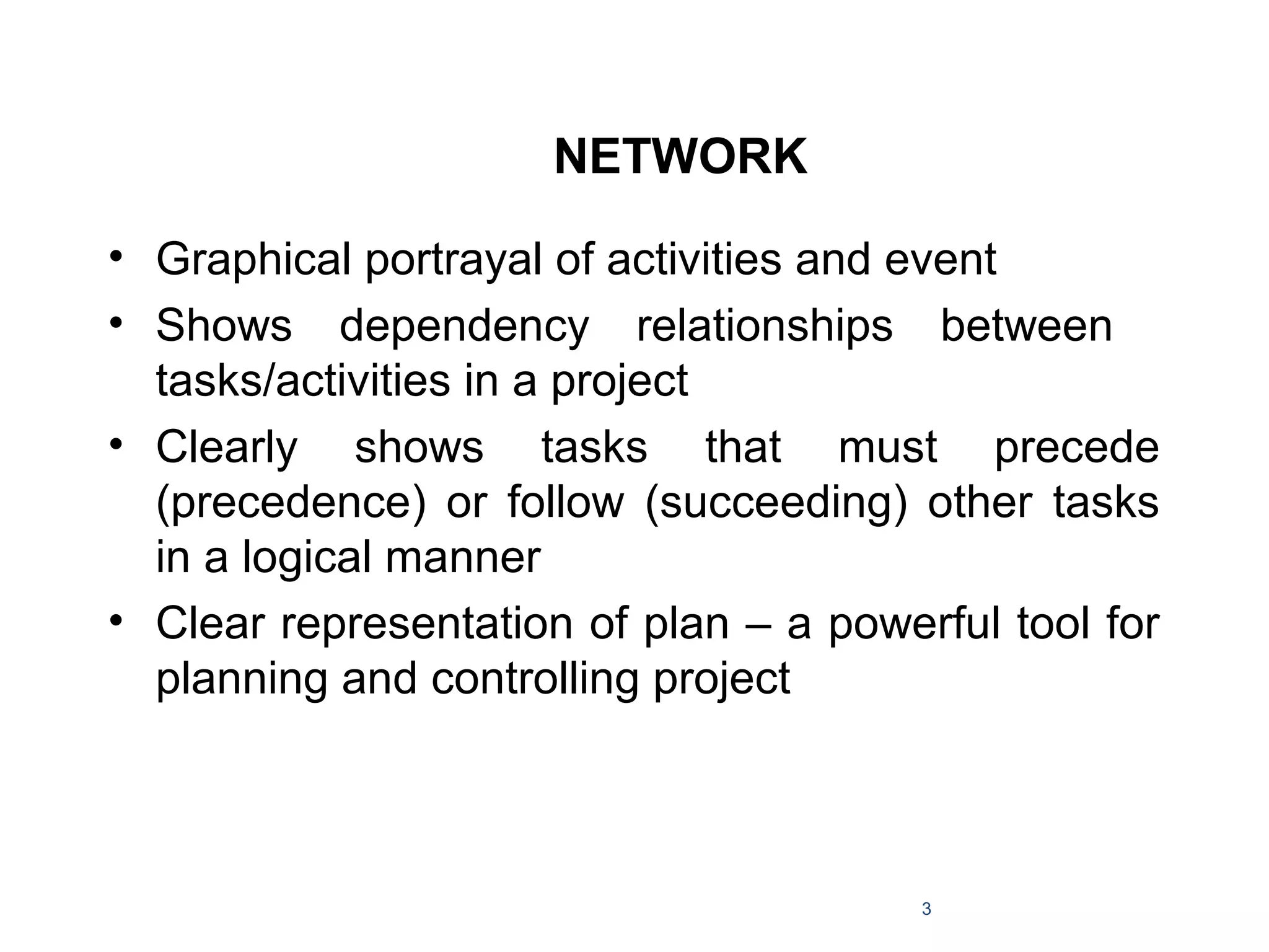 NETWORK
• Graphical portrayal of activities and event
• Shows dependency relationships between
tasks/activities in a project
• Clearly shows tasks that must precede
(precedence) or follow (succeeding) other tasks
in a logical manner
• Clear representation of plan – a powerful tool for
planning and controlling project
3
 
