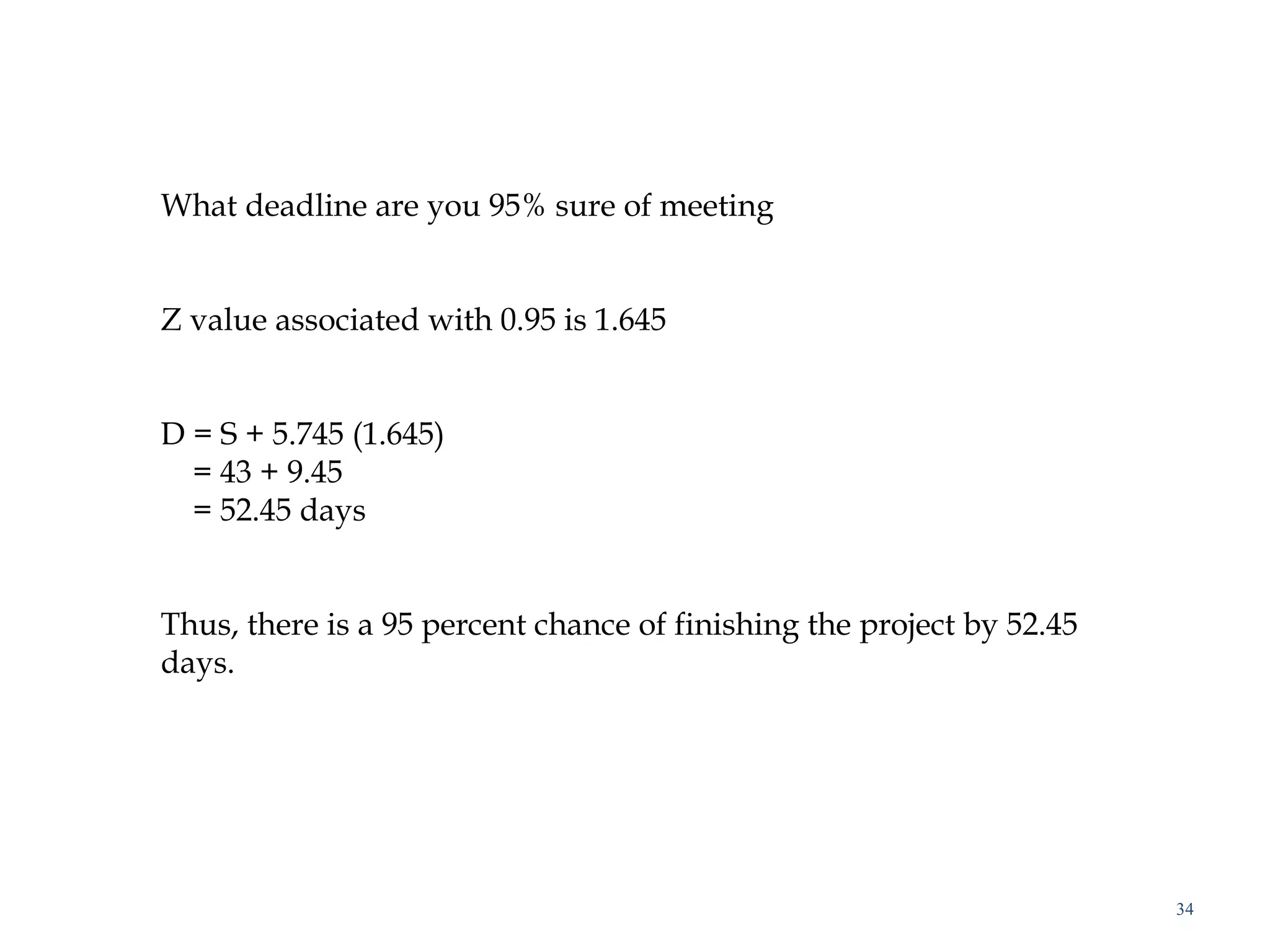 34
What deadline are you 95% sure of meeting
 
 
Z value associated with 0.95 is 1.645
 
 
D = S + 5.745 (1.645)
= 43 + 9.45
= 52.45 days
 
 
Thus, there is a 95 percent chance of finishing the project by 52.45
days.
 
 
 