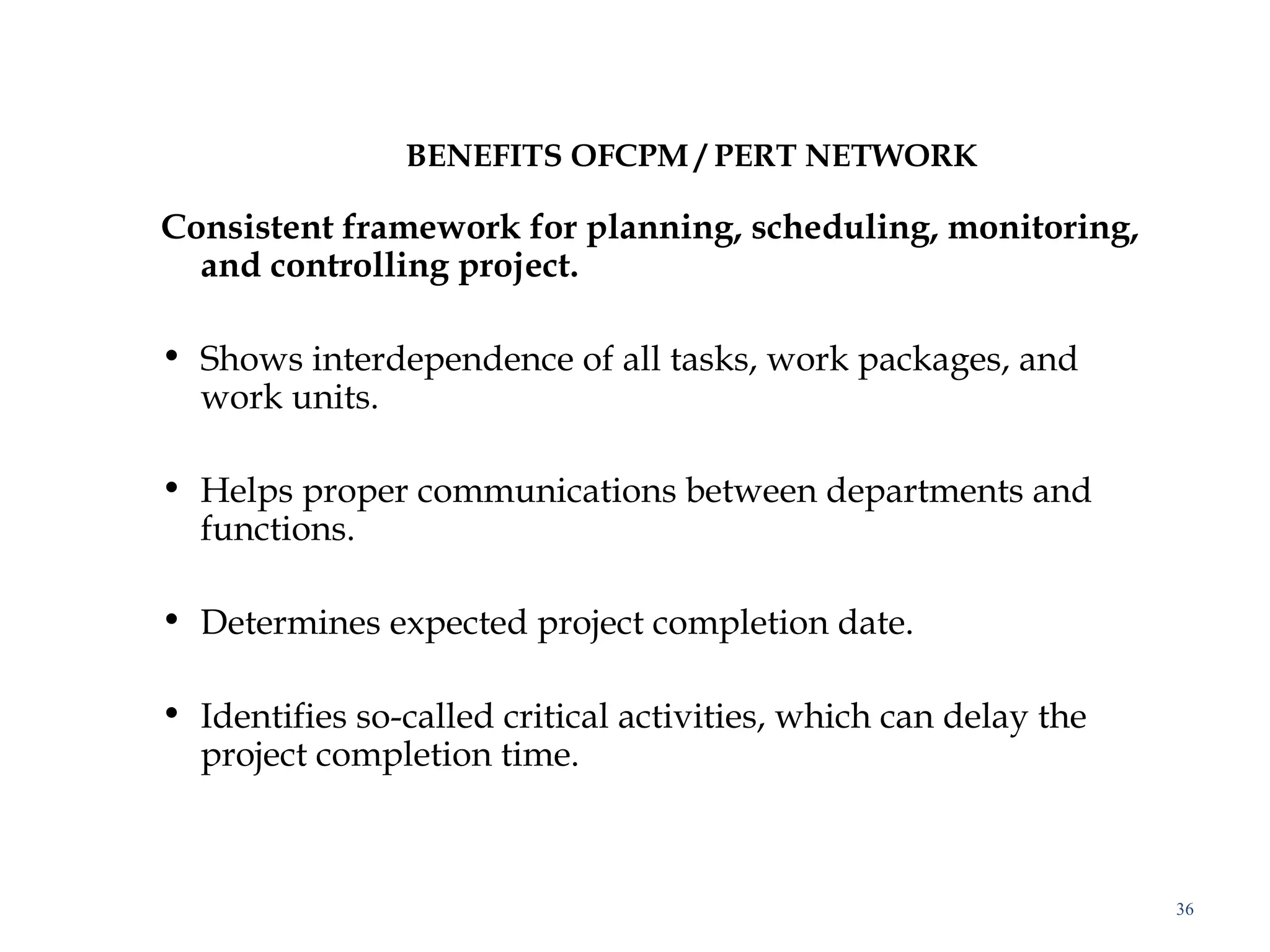 BENEFITS OFCPM / PERT NETWORK
Consistent framework for planning, scheduling, monitoring,
and controlling project.
 
• Shows interdependence of all tasks, work packages, and
work units.
• Helps proper communications between departments and
functions.
• Determines expected project completion date.
• Identifies so-called critical activities, which can delay the
project completion time.
 
36
 