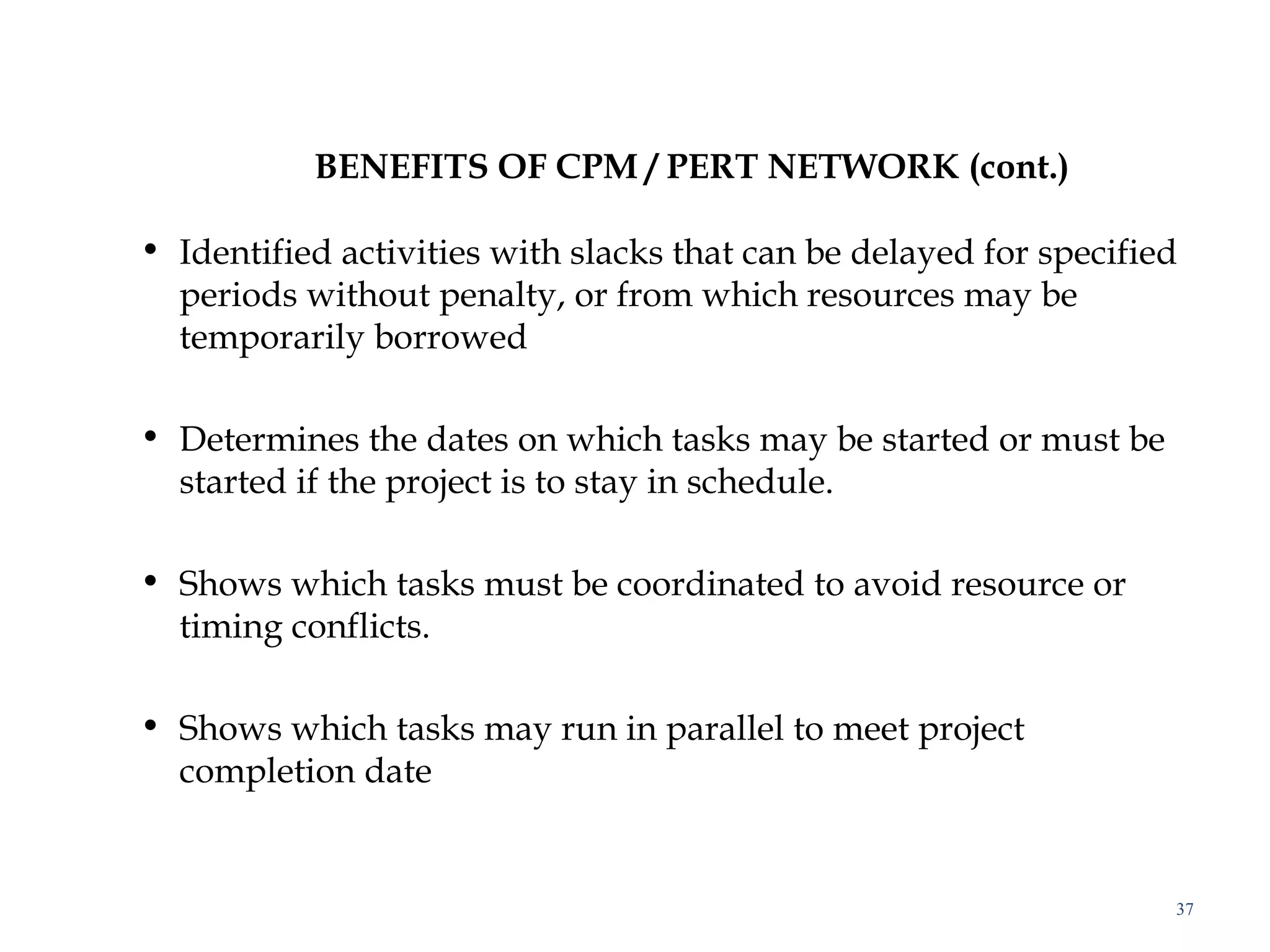 BENEFITS OF CPM / PERT NETWORK (cont.)
• Identified activities with slacks that can be delayed for specified
periods without penalty, or from which resources may be
temporarily borrowed
• Determines the dates on which tasks may be started or must be
started if the project is to stay in schedule.
• Shows which tasks must be coordinated to avoid resource or
timing conflicts.
• Shows which tasks may run in parallel to meet project
completion date
37
 
