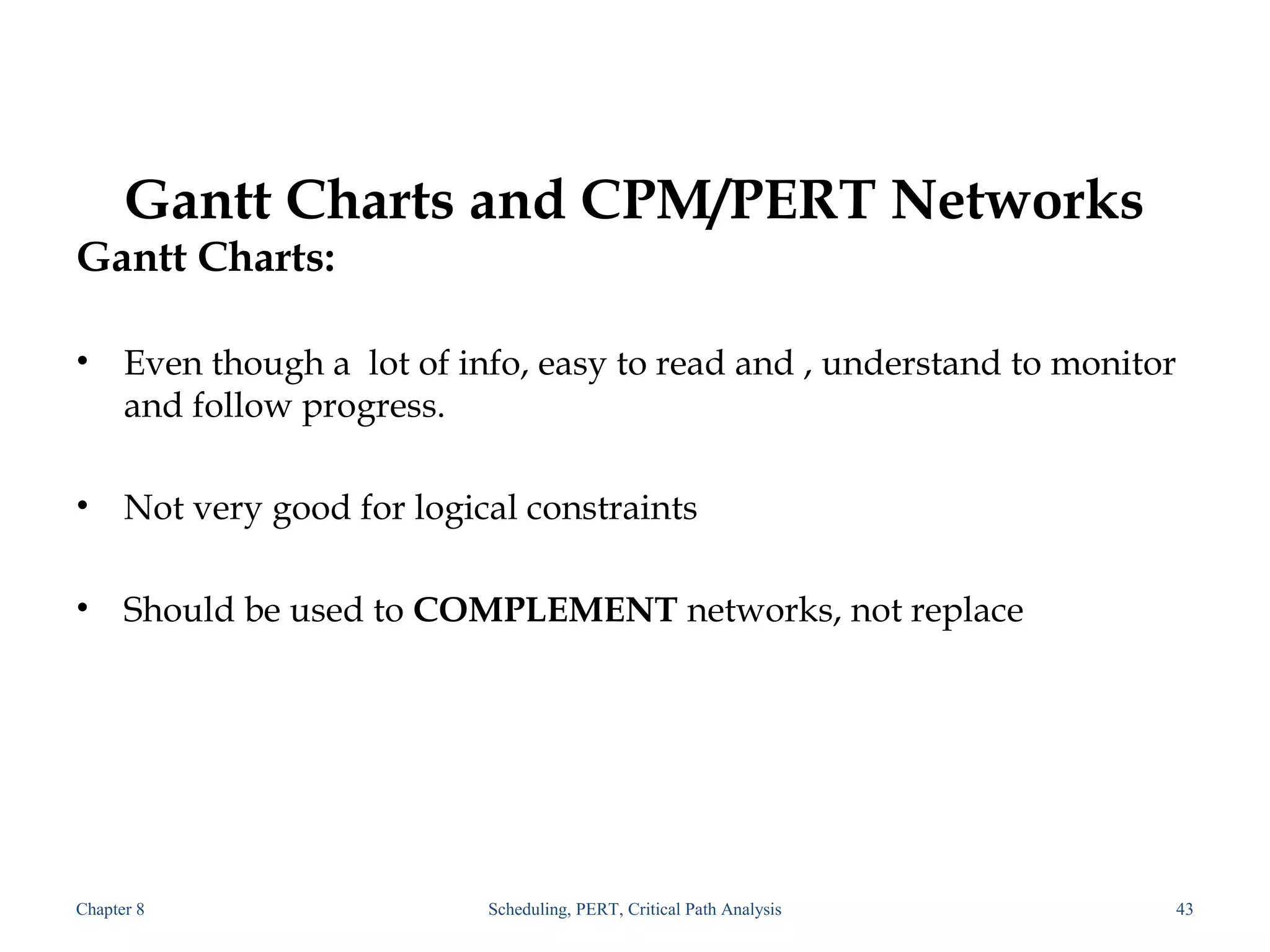 Gantt Charts and CPM/PERT Networks
Gantt Charts:
• Even though a lot of info, easy to read and , understand to monitor
and follow progress.
• Not very good for logical constraints
• Should be used to COMPLEMENT networks, not replace
Chapter 8 Scheduling, PERT, Critical Path Analysis 43
 