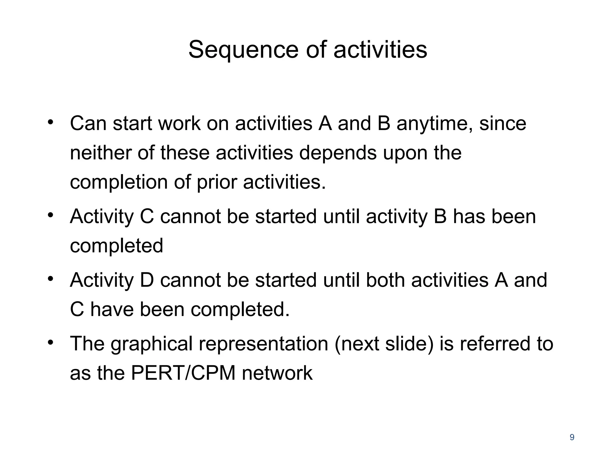 Sequence of activities
• Can start work on activities A and B anytime, since
neither of these activities depends upon the
completion of prior activities.
• Activity C cannot be started until activity B has been
completed
• Activity D cannot be started until both activities A and
C have been completed.
• The graphical representation (next slide) is referred to
as the PERT/CPM network
9
 