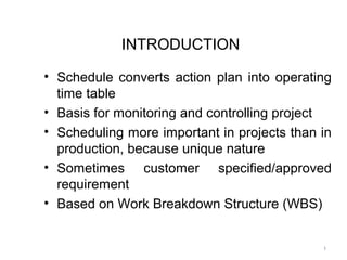 INTRODUCTION
• Schedule converts action plan into operating
time table
• Basis for monitoring and controlling project
• Scheduling more important in projects than in
production, because unique nature
• Sometimes customer specified/approved
requirement
• Based on Work Breakdown Structure (WBS)
1
 