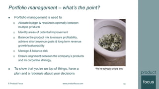 © Product Focus www.productfocus.com
Portfolio management – what’s the point?
 Portfolio management is used to
 Allocate budget & resources optimally between
multiple products
 Identify areas of potential improvement
 Balance the product mix to ensure profitability,
achieve short revenue goals & long term revenue
growth/sustainability
 Manage & balance risk
 Ensure alignment between the company’s products
and its corporate strategy.
 To show that you’re on top of things, have a
plan and a rationale about your decisions
10
We’re trying to avoid this!
 