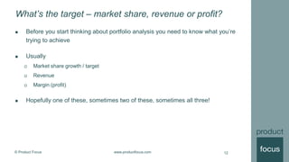 © Product Focus www.productfocus.com
What’s the target – market share, revenue or profit?
12
 Before you start thinking about portfolio analysis you need to know what you’re
trying to achieve
 Usually
 Market share growth / target
 Revenue
 Margin (profit)
 Hopefully one of these, sometimes two of these, sometimes all three!
 