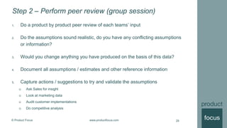 © Product Focus www.productfocus.com
Step 2 – Perform peer review (group session)
1. Do a product by product peer review of each teams’ input
2. Do the assumptions sound realistic, do you have any conflicting assumptions
or information?
3. Would you change anything you have produced on the basis of this data?
4. Document all assumptions / estimates and other reference information
5. Capture actions / suggestions to try and validate the assumptions
 Ask Sales for insight
 Look at marketing data
 Audit customer implementations
 Do competitive analysis
29
 