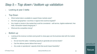 © Product Focus www.productfocus.com
Step 5 – Top down / bottom up validation
1. Looking at year 3 delta
2. Top Down
 What market data is available to support these markets sizes?
 Are there geographies / countries or regions that could be targeted?
 Any insight or trends in the market that could be considered – self service, digital enablement, free
trials, transaction based charging etc.?
 What are the competition doing?
3. Bottom up
 Looking at the revenue numbers (and growth to close gap) can the business deal with the implied
volumes
 Do we have the sales / marketing capacity to generate and service leads?
 Can the delivery teams deliver that many?
 Any scale or operational / capacity limits that would impact feasibility?
32
 