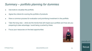 © Product Focus www.productfocus.com
Summary – portfolio planning for dummies
34
 Use tools to visualise the portfolio
 Agree the criteria for scoring the portfolio of products
 Have a common process for evaluation and prioritising investment in the portfolio
 Take the long view – what are the trends that will impact your portfolio and how are you
preparing to take advantage / avoid being crushed by these
 Focus your resources on the best opportunities
 